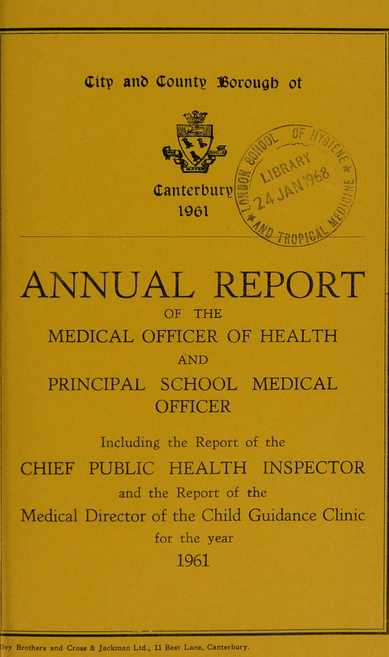 ANNUAL REPORT OF THE MEDICAL OFFICER OF HEALTH AND PRINCIPAL SCHOOL MEDICAL OFFICER Including the Report of the CHIEF PUBLIC HEALTH INSPECTOR and the Report of the Medical Director of the Child Guidance Clinic for the year 1961 llvy Brothers and Cross & Jackman Ltd., 11 Best Lane, Canterbury.