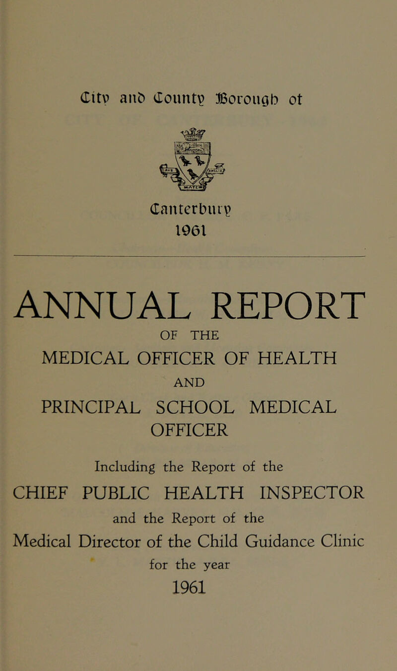 Canterbui^ 1961 ANNUAL REPORT OF THE MEDICAL OFFICER OF HEALTH AND PRINCIPAL SCHOOL MEDICAL OFFICER Including the Report of the CHIEF PUBLIC HEALTH INSPECTOR and the Report of the Medical Director of the Child Guidance Clinic for the year 1961