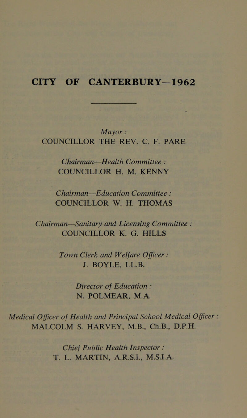 CITY OF CANTERBURY—1962 Mayor: COUNCILLOR THE REV. C. F. PARE Chairman-Health Committee: COUNCILLOR H. M. KENNY Chairman—Education Committee : COUNCILLOR W. H. THOMAS Chairman—Sanitary and Licensing Committee : COUNCILLOR K. G. HILLS Town Clerk and Welfare Officer: J. BOYLE. LL.B. Director of Education: N. POLMEAR, M.A. Medical Officer of Health and Principal School Medical Officer MALCOLM S. HARVEY, M.B.. Ch.B., D.P.H. Chief Public Health Inspector: T. L. MARTIN, A.R.S.L, M.S.I.A.