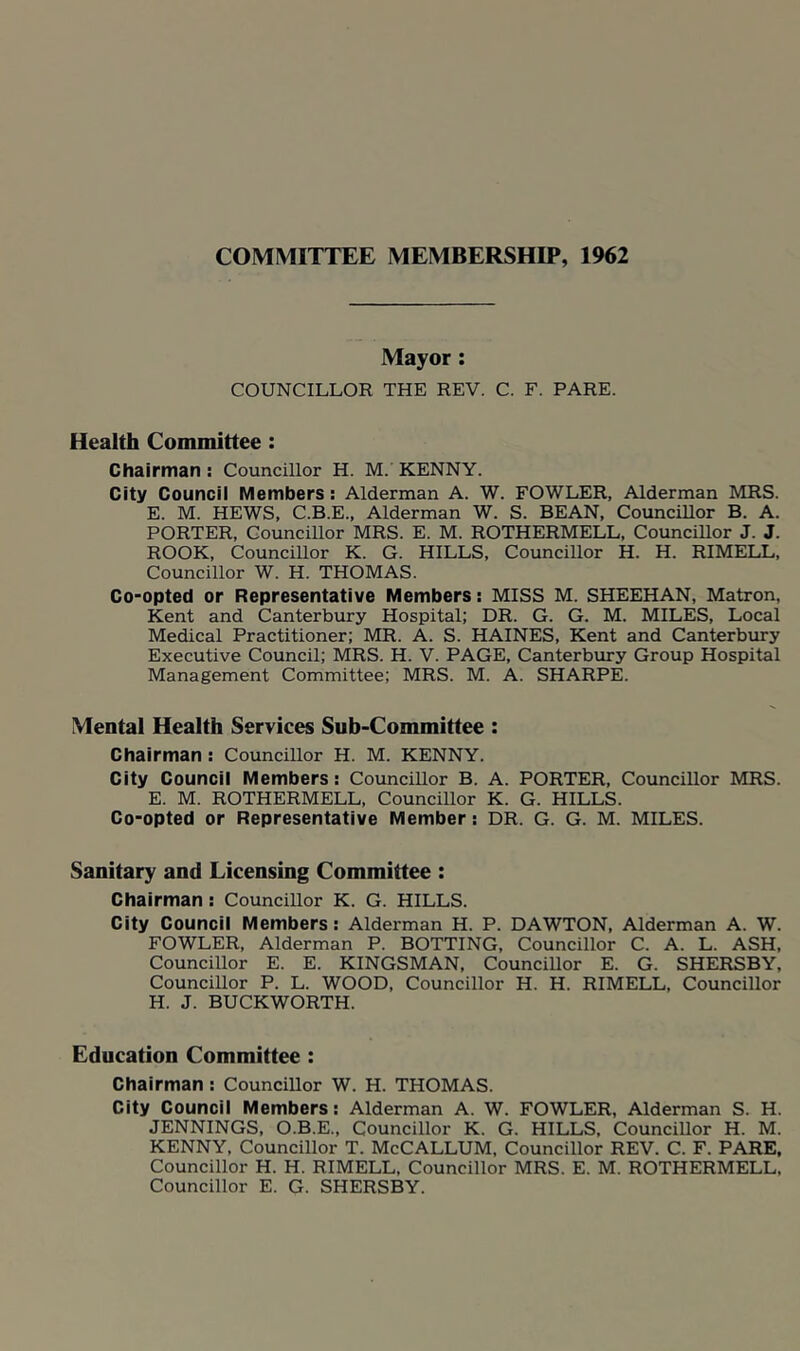 COMMITTEE MEMBERSHIP, 1962 Mayor; COUNCILLOR THE REV. C. F. PARE. Health Committee: Chairman: Councillor H. M. KENNY. City Council Members; Alderman A. W. FOWLER, Alderman MRS. E. M. HEWS, C.B.E., Alderman W. S. BEAN, Councillor B. A. PORTER, Councillor MRS. E. M. ROTHERMELL, CounciUor J. J. ROOK, CounciUor K. G. HILLS, Councillor H. H. RIMELL, Councillor W. H. THOMAS. Co-opted or Representative Members: MISS M. SHEEHAN, Matron, Kent and Canterbury Hospital; DR. G. G. M. MILES, Local Medical Practitioner; MR. A. S. HAINES, Kent and Canterbury Executive Council; MRS. H. V. PAGE, Canterbury Group Hospital Management Committee; MRS. M. A. SHARPE. Mental Health Services Suh-Committee : Chairman : Councillor H. M. KENNY. City Council Members: CounciUor B. A. PORTER, CounciUor MRS. E. M. ROTHERMELL, CounciUor K. G. HILLS. Co-opted or Representative Member: DR. G. G. M. MILES. Sanitary and Licensing Committee : Chairman ; CounciUor K. G. HILLS. City Council Members: Alderman H. P. DAWTON, Alderman A. W. FOWLER, Alderman P. BOTTING, CounciUor C. A. L. ASH, CounciUor E. E. KINGSMAN, CounciUor E. G. SHERSBY, CounciUor P. L. WOOD, CounciUor H. H. RIMELL, CounciUor H. J. BUCKWORTH. Education Committee : Chairman : CounciUor W. H. THOMAS. City Council Members: Alderman A. W. FOWLER, Alderman S. H. JENNINGS, O.B.E., Councillor K. G. HILLS, CounciUor H. M. KENNY, CounciUor T. McCALLUM, CounciUor REV. C. F. PARE, CounciUor H. H. RIMELL, CounciUor MRS. E. M. ROTHERMELL. CounciUor E. G. SHERSBY.