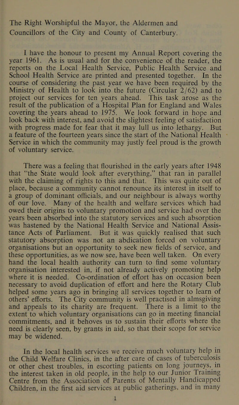 The Right Worshipful the Mayor, the Aldermen and Councillors of the City and County of Canterbury. 1 have the honour to present my Annual Report covering the year 1961. As is usual and for the convenience of the reader, the reports on the Local Health Service, Public Health Service and School Health Service are printed and presented together. In the course of considering the past year we have been required by the Ministry of Health to look into the future (Circular 2/62) and to project our services for ten years ahead. This task arose as the result of the publication of a Hospital Plan for England and Wales covering the years ahead to 1975. We look forward in hope and look back with interest, and avoid the slightest feeling of satisfaction with progress made for fear that it may lull us into lethargy. But a feature of the fourteen years since the start of the National Health Service in which the community may justly feel proud is the growth of voluntary service. There was a feeling that flourished in the early years after 1948 that “the State would look after everything,” that ran in parallel with the claiming of rights to this and that. This was quite out of place, because a community cannot renounce its interest in itself to a group of dominant officials, and our neighbour is always worthy of our love. Many of the health and welfare services which had owed their origins to voluntary promotion and service had over the years been absorbed into the statutory services and such absorption was hastened by the National Health Service and National Assis- tance Acts of Parliament. But it was quickly realised that such statutory absorption was not an abdication forced on voluntary organisations but an opportunity to seek new fields of service, and these opportunities, as we now see, have been well taken. On every hand the local health authority can turn to find some voluntary organisation interested in, if not already actively promoting help where it is needed. Co-ordination of effort has on occasion been necessary to avoid duplication of effort and here the Rotary Club helped some years ago in bringing all services together to learn of others’ efforts. The City community is well practised in almsgiving and appeals to its charity are frequent. There is a limit to the extent to which voluntary organisations can go in meeting financial commitments, and it behoves us to sustain their efforts where the need is clearly seen, by grants in aid, so that their scope for service may be widened. In the local health services we receive much voluntary help in the Child Welfare Clinics, in the after care of cases of tuberculosis or other chest troubles, in escorting patients on long journeys, in the interest taken in old people, in the help to our Junior Training Centre from the Association of Parents of Mentally Handicapped Children, in the first aid services at public gatherings, and in many