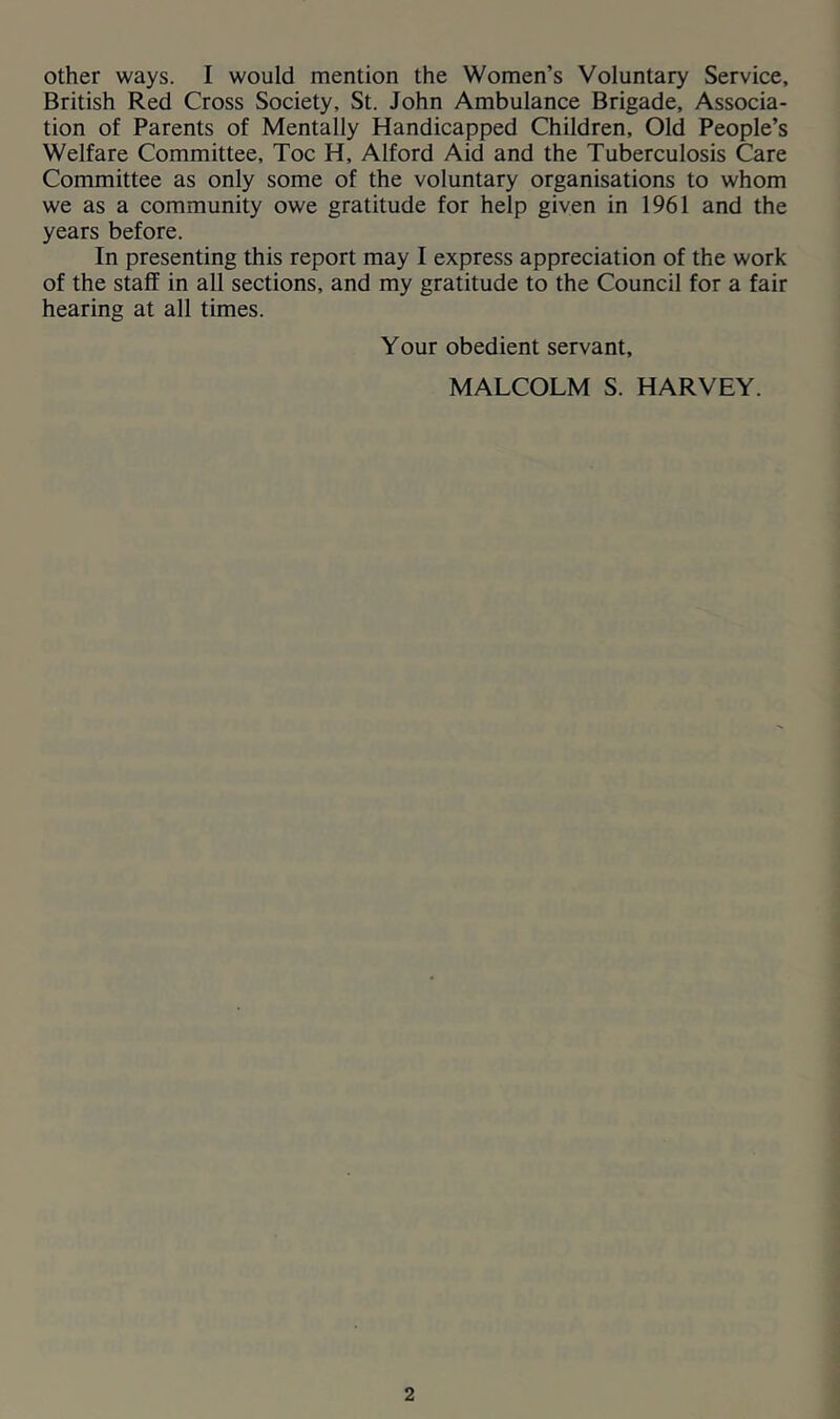 British Red Cross Society, St. John Ambulance Brigade, Associa- tion of Parents of Mentally Handicapped Children, Old People’s Welfare Committee, Toe H, Alford Aid and the Tuberculosis Care Committee as only some of the voluntary organisations to whom we as a community owe gratitude for help given in 1961 and the years before. In presenting this report may I express appreciation of the work of the staff in all sections, and my gratitude to the Council for a fair hearing at all times. Your obedient servant, MALCOLM S. HARVEY.