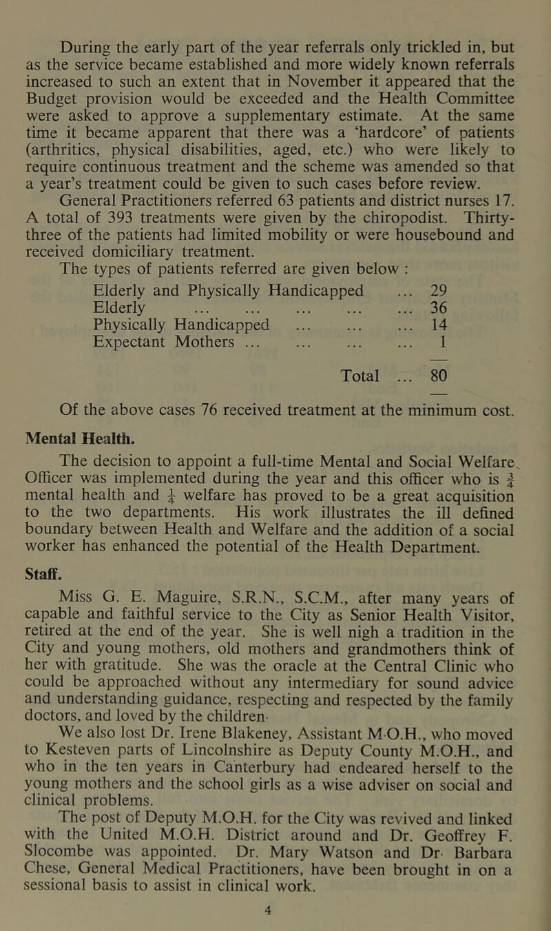 During the early part of the year referrals only trickled in, but as the service became established and more widely known referrals increased to such an extent that in November it appeared that the Budget provision would be exceeded and the Health Committee were asked to approve a supplementary estimate. At the same time it became apparent that there was a ‘hardcore’ of patients (arthritics, physical disabilities, aged, etc.) who were likely to require continuous treatment and the scheme was amended so that a year’s treatment could be given to such cases before review. General Practitioners referred 63 patients and district nurses 17. A total of 393 treatments were given by the chiropodist. Thirty- three of the patients had limited mobility or were housebound and received domiciliary treatment. The types of patients referred are given below : Elderly and Physically Handicapped ... 29 Elderly 36 Physically Handicapped 14 Expectant Mothers ... ... ... ... 1 Total ... 80 Of the above cases 76 received treatment at the minimum cost. Mental Health. The decision to appoint a full-time Mental and Social Welfare Officer was implemented during the year and this officer who is | mental health and ^ welfare has proved to be a great acquisition to the two departments. His work illustrates the ill defined boundary between Health and Welfare and the addition of a social worker has enhanced the potential of the Health Department. Staff. Miss G. E. Maguire, S.R.N., S.C.M., after many years of capable and faithful service to the City as Senior Health Visitor, retired at the end of the year. She is well nigh a tradition in the City and young mothers, old mothers and grandmothers think of her with gratitude. She was the oracle at the Central Clinic who could be approached without any intermediary for sound advice and understanding guidance, respecting and respected by the family doctors, and loved by the children- We also lost Dr. Irene Blakeney, Assistant M O.H., who moved to Kesteven parts of Lincolnshire as Deputy County M.O.H., and who in the ten years in Canterbury had endeared herself to the young mothers and the school girls as a wise adviser on social and clinical problems. The post of Deputy M.O.H. for the City was revived and linked with the United M.O.H. District around and Dr. Geoffrey F. Slocombe was appointed. Dr. Mary Watson and Dr- Barbara Chese, General Medical Practitioners, have been brought in on a sessional basis to assist in clinical work.