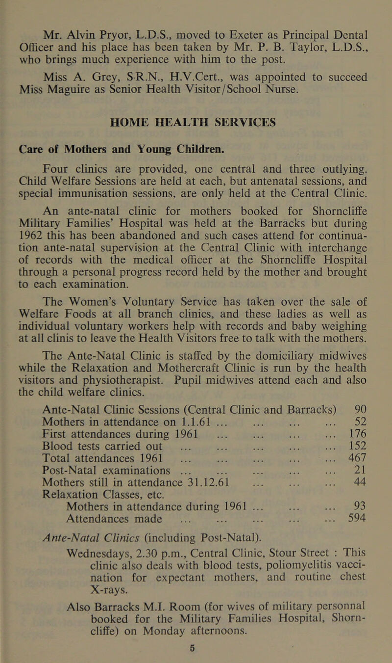 Mr. Alvin Pryor, L.D.S., moved to Exeter as Principal Dental Officer and his place has been taken by Mr. P. B. Taylor, L.D.S., who brings much experience with him to the post. Miss A. Grey, SR.N., H.V.Cert., was appointed to succeed Miss Maguire as Senior Health Visitor/School Nurse. HOME HEALTH SERVICES Care of Mothers and Young Children. Four clinics are provided, one central and three outlying. Child Welfare Sessions are held at each, but antenatal sessions, and special immunisation sessions, are only held at the Central Clinic. An ante-natal clinic for mothers booked for Shorncliffe Military Families’ Hospital was held at the Barracks but during 1962 this has been abandoned and such cases attend for continua- tion ante-natal supervision at the Central Clinic with interchange of records with the medical officer at the Shorncliffe Hospital through a personal progress record held by the mother and brought to each examination. The Women’s Voluntary Service has taken over the sale of Welfare Foods at all branch clinics, and these ladies as well as individual voluntary workers help with records and baby weighing at all clinis to leave the Health Visitors free to talk with the mothers. The Ante-Natal Clinic is staffed by the domiciliary midwives while the Relaxation and Mothercraft Clinic is run by the health visitors and physiotherapist. Pupil midwives attend each and also the child welfare clinics. Ante-Natal Clinic Sessions (Central Clinic and Barracks) Mothers in attendance on 1.1.61 ... First attendances during 1961 Blood tests carried out Total attendances 1961 Post-Natal examinations Mothers still in attendance 31.12.61 Relaxation Classes, etc. Mothers in attendance during 1961 Attendances made 90 52 176 152 467 21 44 93 594 Ante-Natal Clinics (including Post-Natal). Wednesdays, 2.30 p.m.. Central Clinic, Stour Street : This clinic also deals with blood tests, poliomyelitis vacci- nation for expectant mothers, and routine chest X-rays. Also Barracks M.I. Room (for wives of military personnal booked for the Military Families Hospital, Shorn- cliffe) on Monday afternoons.