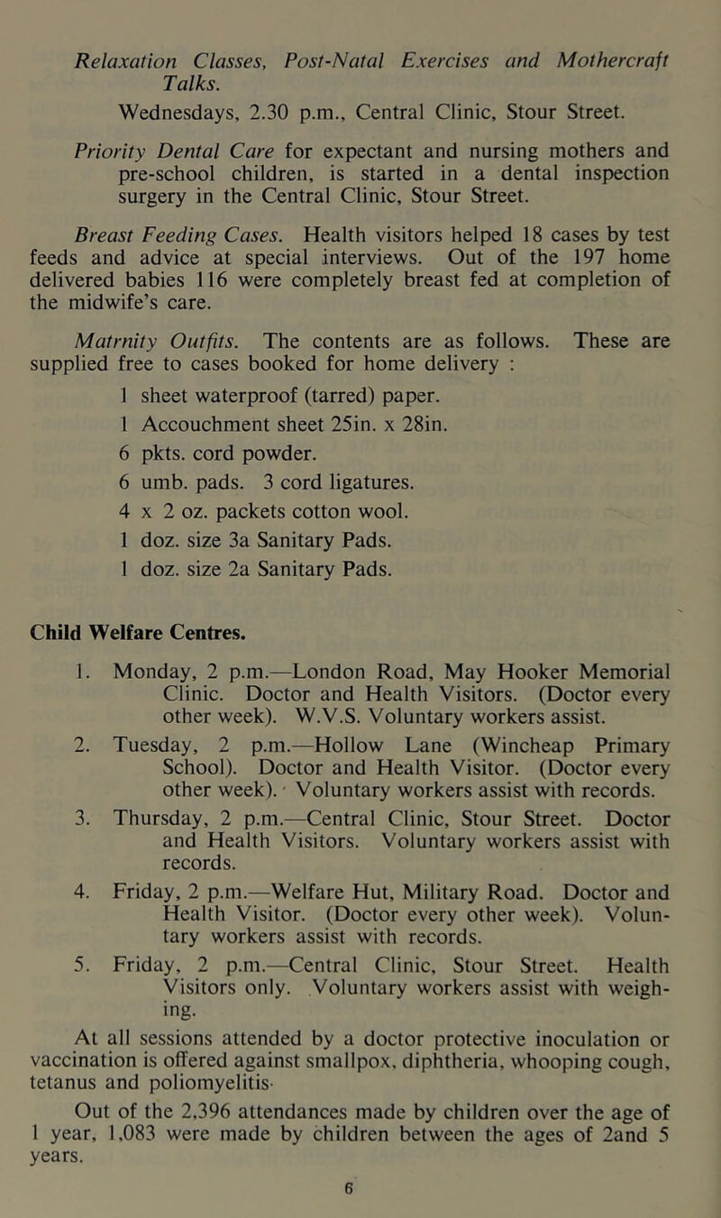 Relaxation Classes, Post-Natal Exercises and Mothercraft Talks. Wednesdays, 2.30 p.m.. Central Clinic, Stour Street. Priority Dental Care for expectant and nursing mothers and pre-school children, is started in a dental inspection surgery in the Central Clinic, Stour Street. Breast Feeding Cases. Health visitors helped 18 cases by test feeds and advice at special interviews. Out of the 197 home delivered babies 116 were completely breast fed at completion of the midwife’s care. Matrnity Outfits. The contents are as follows. These are supplied free to cases booked for home delivery : 1 sheet waterproof (tarred) paper. 1 Accouchment sheet 25in. x 28in. 6 pkts. cord powder. 6 umb. pads. 3 cord ligatures. 4 X 2 oz. packets cotton wool. 1 doz. size 3a Sanitary Pads. 1 doz. size 2a Sanitary Pads. Child Welfare Centres. 1. Monday, 2 p.m.—London Road, May Hooker Memorial Clinic. Doctor and Health Visitors. (Doctor every other week). W.V.S. Voluntary workers assist. 2. Tuesday, 2 p.m.—Hollow Lane (Wincheap Primary School). Doctor and Health Visitor. (Doctor every other week). - Voluntary workers assist with records. 3. Thursday, 2 p.m.—Central Clinic, Stour Street. Doctor and Health Visitors. Voluntary workers assist with records. 4. Friday, 2 p.m.—Welfare Hut, Military Road. Doctor and Health Visitor. (Doctor every other week). Volun- tary workers assist with records. 5. Friday, 2 p.m.—Central Clinic, Stour Street. Health Visitors only. Voluntary workers assist with weigh- ing. At all sessions attended by a doctor protective inoculation or vaccination is offered against smallpox, diphtheria, whooping cough, tetanus and poliomyelitis- Out of the 2,396 attendances made by children over the age of 1 year, 1,083 were made by children between the ages of 2and 5 years.