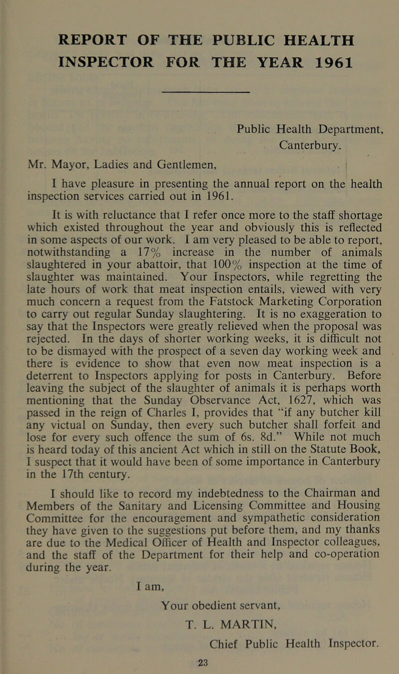 REPORT OF THE PUBLIC HEALTH INSPECTOR FOR THE YEAR 1961 Public Health Department, Canterbury. Mr. Mayor, Ladies and Gentlemen, j I have pleasure in presenting the annual report on the health inspection services carried out in 1961. It is with reluctance that I refer once more to the staff shortage which existed throughout the year and obviously this is reflected in some aspects of our work. I am very pleased to be able to report, notwithstanding a 17% increase in the number of animals slaughtered in your abattoir, that 100% inspection at the time of slaughter was maintained. Your Inspectors, while regretting the late hours of work that meat inspection entails, viewed with very much concern a request from the Fatstock Marketing Corporation to carry out regular Sunday slaughtering. It is no exaggeration to say that the Inspectors were greatly relieved when the proposal was rejected. In the days of shorter working weeks, it is difficult not to be dismayed with the prospect of a seven day working week and there is evidence to show that even now meat inspection is a deterrent to Inspectors applying for posts in Canterbury. Before leaving the subject of the slaughter of animals it is perhaps worth mentioning that the Sunday Observance Act, 1627, which was passed in the reign of Charles I, provides that “if any butcher kill any victual on Sunday, then every such butcher shall forfeit and lose for every such offence the sum of 6s. 8d.” While not much is heard today of this ancient Act which in still on the Statute Book, I suspect that it would have been of some importance in Canterbury in the 17th century. I should like to record my indebtedness to the Chairman and Members of the Sanitary and Licensing Committee and Housing Committee for the encouragement and sympathetic consideration they have given to the suggestions put before them, and my thanks are due to the Medical Oflicer of Health and Inspector colleagues, and the staff of the Department for their help and co-operation during the year. I am. Your obedient servant, T. L. MARTIN, Chief Public Health Inspector.