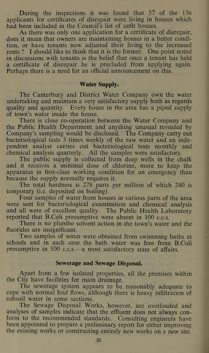 During the inspections it was found that 57 of the 136 applicants for certificates of disrepair were living in houses which had been included in the Council’s list of unfit houses. As there was only one application for a certificate of disrepair, does it mean that owners are maintaining houses in a better condi- tion, or have tenants now adjusted their living to the increased rents ? I should like to think that it is the former. One point noted in discussions with tenants is the belief that once a tenant has held a certificate of disrepair he is precluded from applying again. Perhaps there is a need for an official announcement on this. Water Supply. The Canterbury and District Water Company own the water undertaking and maintain a very satisfactory supply both as regards quality and quantity. Every house in the area has a piped supply of town’s water inside the house. There is close co-operation between the Water Company and the Public Health Department and anything unusual revealed by Company’s sampling would be disclosed. The Company carry out bacteriological tests 3 times weekly of the raw water and an inde- pendent analyst carries out bacteriological tests monthly and chemical analysis quarterly. All the samples were satisfactory. The public supply is collected from deep wells in the chalk and it receives a minimal dose of chlorine, more to keep the apparatus in first-class working condition for an emergency than' because the supply normally requires it. The total hardness is 278 parts per million of which 240 is temporary (i.e. deposited on boiling). Four samples of water from houses in various parts of the area were sent for bacteriological examination and chemical analysis and all were of excellent quality. The Public Health Laboratory reported that B.Coli presumptive were absent in 100 c.c.s. There is no plumbo solvent action in the town’s water and the fluorides are insignificant. Two samples of water were obtained from swimming baths at schools and in each case the bath water was free from B.Coli presumptive in 100 c.c.s.—a most satisfactory state of affairs. Sewerage and Sewage Disposal. Apart from a few isolated properties, all the premises within the City have facilities for main drainage. The sewerage system appears to be reasonably adequate to cope with normal foul flows, although there is heavy infiltration of subsoil water in some sections. The Sewage Disposal Works, however, are overloaded and analyses of samples indicate that the effluent does not always con- form to the recommended standards. Consulting engineers have been appointed to prepare a preliminary report for either improving the existing works or constructing entirely new works on a new site.