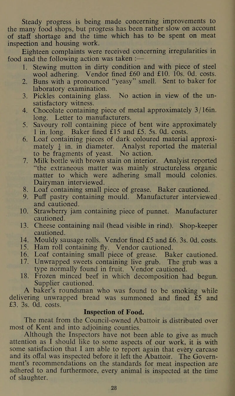 Steady progress is being made concerning improvements to the many food shops, but progress has been rather slow on account of staff shortage and the time which has to be spent on meat inspection and housing work. Eighteen complaints were received concerning irregularities in food and the following action was taken :— 1. Stewing mutton in dirty condition and with piece of steel wool adhering. Vendor fined £60 and £10. 10s. Od. costs. 2. Buns with a pronounced “yeasy” smell. Sent to baker for laboratory examination. 3. Pickles containing glass. No action in view of the un- satisfactory witness. 4. Chocolate containing piece of metal approximately 3/16in. long. Letter to manufacturers. 5. Savoury roll containing piece of bent wire approximately 1 in. long. Baker fined £15 and £5. 5s. Od. costs. 6. Loaf containing pieces of dark coloured material approxi- mately ^ in. in diameter. Analyst reported the material to be fragments of yeast. No action. 7. Milk bottle with brown stain on interior. Analyist reported “the extraneous matter was mainly structureless organic matter to which were adhering small mould colonies. Dairyman interviewed. 8. Loaf containing small piece of grease. Baker cautioned. 9. Puff pastry containing mould. Manufacturer interviewed^ and cautioned. 10. Strawberry jam containing piece of punnet. Manufacturer cautioned. 13. Cheese containing nail (head visible in rind). Shop-keeper cautioned. 14. Mouldy sausage rolls. Vendor fined £5 and £6. 3s. Od. costs. 15. Ham roll containing fly. Vendor cautioned. 16. Loaf containing small piece of grease. Baker cautioned. 17. Unwrapped sweets containing live grub. The grub was a type normally found in fruit. Vendor cautioned. 18. Frozen minced beef in which decomposition had begun. Supplier cautioned. A baker’s roundsman who was found to be smoking while delivering unwrapped bread was summoned and fined £5 and £3. 3s. Od. costs. Inspection of Food. The meat from the Council-owned Abattoir is distributed over most of Kent and into adjoining counties. Although the Inspectors have not been able to give as much attention as I should like to some aspects of our work, it is with some satisfaction that I am able to report again that every carcase and its offal was inspected before it left the Abattoir. The Govern- ment’s recommendations on the standards for meat inspection are adhered to and furthermore, every animal is inspected at the time of slaughter.