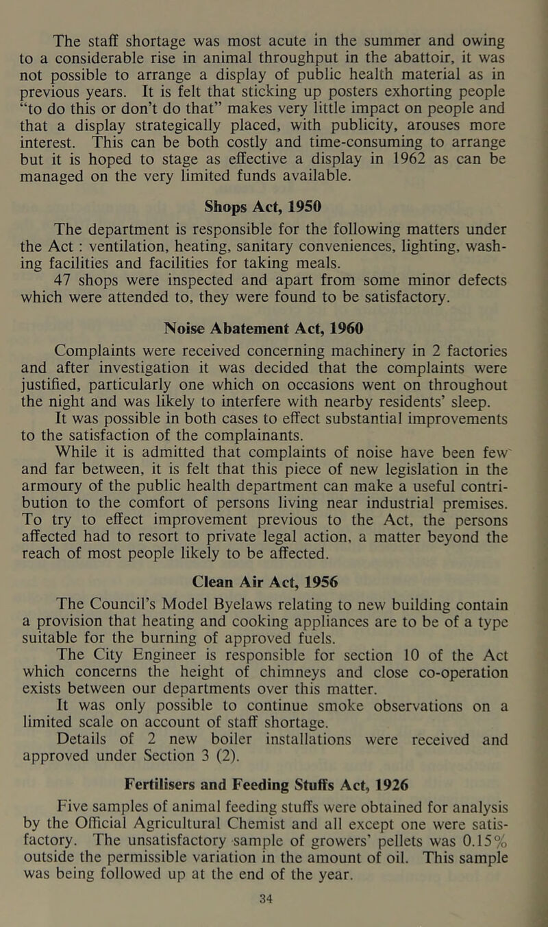 The staff shortage was most acute in the summer and owing to a considerable rise in animal throughput in the abattoir, it was not possible to arrange a display of public health material as in previous years. It is felt that sticking up posters exhorting people “to do this or don’t do that” makes very little impact on people and that a display strategically placed, with publicity, arouses more interest. This can be both costly and time-consuming to arrange but it is hoped to stage as effective a display in 1962 as can be managed on the very limited funds available. Shops Act, 1950 The department is responsible for the following matters under the Act: ventilation, heating, sanitary conveniences, lighting, wash- ing facilities and facilities for taking meals. 47 shops were inspected and apart from some minor defects which were attended to, they were found to be satisfactory. Noise Abatement Act, 1960 Complaints were received concerning machinery in 2 factories and after investigation it was decided that the complaints were justified, particularly one which on occasions went on throughout the night and was likely to interfere with nearby residents’ sleep. It was possible in both cases to effect substantial improvements to the satisfaction of the complainants. While it is admitted that complaints of noise have been few' and far between, it is felt that this piece of new legislation in the armoury of the public health department can make a useful contri- bution to the comfort of persons living near industrial premises. To try to effect improvement previous to the Act, the persons affected had to resort to private legal action, a matter beyond the reach of most people likely to be affected. Clean Air Act, 1956 The Council’s Model Byelaws relating to new building contain a provision that heating and cooking appliances are to be of a type suitable for the burning of approved fuels. The City Engineer is responsible for section 10 of the Act which concerns the height of chimneys and close co-operation exists between our departments over this matter. It was only possible to continue smoke observations on a limited scale on account of staff shortage. Details of 2 new boiler installations were received and approved under Section 3 (2). Fertilisers and Feeding Stuffs Act, 1926 Five samples of animal feeding stuffs were obtained for analysis by the Official Agricultural Chemist and all except one were satis- factory. The unsatisfactory sample of growers’ pellets was 0.15% outside the permissible variation in the amount of oil. This sample was being followed up at the end of the year. 34 ) A