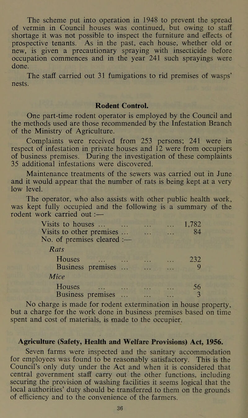 The scheme put into operation in 1948 to prevent the spread of vermin in Council houses was continued, but owing to staff shortage it was not possible to inspect the furniture and effects of prospective tenants. As in the past, each house, whether old or new, is given a precautionary spraying with insecticide before occupation commences and in the year 241 such sprayings were done. The staff carried out 31 fumigations to rid premises of wasps’ nests. Rodent Control. One part-time rodent operator is employed by the Council and the methods used are those recommended by the Infestation Branch of the Ministry of Agriculture. Complaints were received from 253 persons; 241 were in respect of infestation in private houses and 12 were from occupiers of business premises. During the investigation of these complaints 35 additional infestations were discovered. Maintenance treatments of the sewers was carried out in June and it would appear that the number of rats is being kept at a very low level. The operator, who also assists with other public health work, was kept fully occupied and the following is a summary of the rodent work carried out:— Visits to houses ... 1,782 Visits to other premises 84 No. of premises cleared :— Rats Houses 232 Business premises 9 Mice Houses 56 Business premises ... 3 No charge is made for rodent extermination in house property, but a charge for the work done in business premises based on time spent and cost of materials, is made to the occupier. Agriculture (Safety, Health and Welfare Provisions) Act, 1956. Seven farms were inspected and the sanitary accommodation for employees was found to be reasonably satisfactory. This is the Council’s only duty under the Act and when it is considered that central government staff carry out the other functions, including securing the provision of washing facilities it seems logical that the local authorities’ duty should be transferred to them on the grounds of efficiency and to the convenience of the farmers.