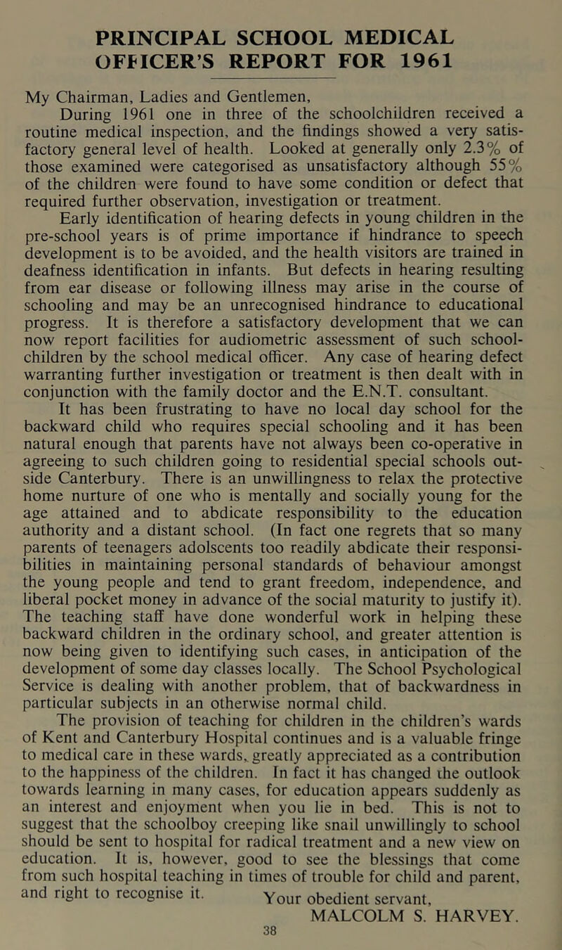 PRINCIPAL SCHOOL MEDICAL OFFICER’S REPORT FOR 1961 My Chairman, Ladies and Gentlemen, During 1961 one in three of the schoolchildren received a routine medical inspection, and the findings showed a very satis- factory general level of health. Looked at generally only 2.3% of those examined were categorised as unsatisfactory although 55% of the children were found to have some condition or defect that required further observation, investigation or treatment. Early identification of hearing defects in young children in the pre-school years is of prime importance if hindrance to speech development is to be avoided, and the health visitors are trained in deafness identification in infants. But defects in hearing resulting from ear disease or following illness may arise in the course of schooling and may be an unrecognised hindrance to educational progress. It is therefore a satisfactory development that we can now report facilities for audiometric assessment of such school- children by the school medical officer. Any case of hearing defect warranting further investigation or treatment is then dealt with in conjunction with the family doctor and the E.N.T. consultant. It has been frustrating to have no local day school for the backward child who requires special schooling and it has been natural enough that parents have not always been co-operative in agreeing to such children going to residential special schools out- side Canterbury. There is an unwillingness to relax the protective home nurture of one who is mentally and socially young for the age attained and to abdicate responsibility to the education authority and a distant school. (In fact one regrets that so many parents of teenagers adolscents too readily abdicate their responsi- bilities in maintaining personal standards of behaviour amongst the young people and tend to grant freedom, independence, and liberal pocket money in advance of the social maturity to justify it). The teaching staff have done wonderful work in helping these backward children in the ordinary school, and greater attention is now being given to identifying such cases, in anticipation of the development of some day classes locally. The School Psychological Service is dealing with another problem, that of backwardness in particular subjects in an otherwise normal child. The provision of teaching for children in the children’s wards of Kent and Canterbury Hospital continues and is a valuable fringe to medical care in these wards,, greatly appreciated as a contribution to the happiness of the children. In fact it has changed ihe outlook towards learning in many cases, for education appears suddenly as an interest and enjoyment when you lie in bed. This is not to suggest that the schoolboy creeping like snail unwillingly to school should be sent to hospital for radical treatment and a new view on education. It is, however, good to see the blessings that come from such hospital teaching in times of trouble for child and parent, and right to recognise it. Your obedient servant, MALCOLM S. HARVEY.