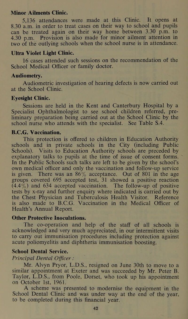 Minor Ailments Clinic. 5,136 attendances were made at this Clinic. It opens at 8.30 a.m. in order to treat cases on their way to school and pupils can be treated again on their way home between 3.30 p.m. to 4.30 p.m. Provision is also made for minor ailment attention in two of the outlying schools when the school nurse is in attendance. Ultra Violet Light Clinic. 16 cases attended such sessions on the recommendation of the School Medical Officer or family doctor. Audiometry. Audiometric investigation of hearing defects is now carried out at the School Clinic. Eyesight Clinic. Sessions are held in the Kent and Canterbury Hospital by a Specialist Ophthalmologist to see school children referred, pre- liminary preparation being carried out at the School Clinic by the school nurse who attends with the specialist. See Table S.4. B.C.G. Vaccination. This protection is offered to children in Education Authority schools and in private schools in the City (including Public Schools). Visits to Education Authority schools are preceded by explanatory talks to pupils at the time of issue of consent forms. ' In the Public Schools such talks are left to be given by the school’s own medical officer and only the vaccination and follow-up service is given. There was an 86% acceptance. Out of 801 in the age groups covered 695 accepted test, 31 showed a positive reaction (4.4%) and 634 accepted vaccination. The follow-up of positive tests by x-ray and further enquiry where indicated is carried out by the Chest Physician and Tuberculosis Health Visitor. Reference is also made to B.C.G. Vaccination in the Medical Officer of Health’s Annual Report. Other Protective Inoculations. The co-operation and help of the staff of all schools is acknowledged and very much appreciated, in our intermittent visits to carry out immunisation procedures including protection against acute poliomyelitis and diphtheria immunisation boosting. School Dental Service. Principal Dental Officer: Mr. Alvyn Pryor, L.D.S., resigned on June 30th to move to a similar appointment at Exeter and was succeeded by Mr. Peter B. Taylor, L.D.S., from Poole, Dorset, who took up his appointment on October 1st, 1961. A scheme was presented to modernise the equipment in the School Dental Clinic and was under way at the end of the year, to be completed during this financial year.