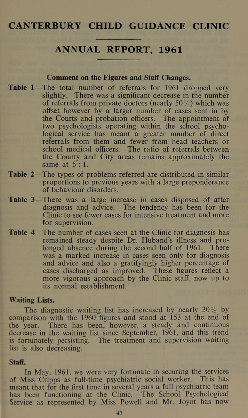 CANTERBURY CHILD GUIDANCE CLINIC ANNUAL REPORT, 1961 Comment on the Figures and Staff Changes. Table 1—The total number of referrals for 1961 dropped very slightly. There was a significant decrease in the number of referrals from private doctors (nearly 50%) which was offset however by a larger number of cases sent in by the Courts and probation officers. The appointment of two psychologists operating within the school psycho- logical service has meant a greater number of direct referrals from them and fewer from head teachers or school medical officers. The ratio of referrals between the County and City areas remains approximately the same at 5:1. Table 2—The types of problems referred are distributed in similar proportions to previous years with a large preponderance of behaviour disorders. Table 3—There was a large increase in cases disposed of after diagnosis and advice. The tendency has been for the Clinic to see fewer cases for intensive treatment and more for supervision. Table 4—The number of cases seen at the Clinic for diagnosis has remained steady despite Dr. Huband’s illness and pro- longed absence during the second half of 1961. There was a marked increase in cases seen only for diagnosis and advice and also a gratifyingly higher percentage of cases discharged as improved. These figures reflect a more vigorous approach by the Clinic staff, now up to its normal establishment. Waiting Lists. The diagnostic waiting list has increased by nearly 30% by comparison with the 1960 figures and stood at 153 at the end of the year. There has been, however, a steady and continuous decrease in the waiting list since September, 1961, and this trend is fortunately persisting. The treatment and supervision waiting list is also decreasing. Staff. In May, 1961, we were very fortunate in securing the services of Miss Cripps as full-time psychiatric social worker. This has meant that for the first time in several years a full psychiatric team has been functioning at the Clinic. The School Psychological Service as represented by Miss Powell and Mr. Joynt has now