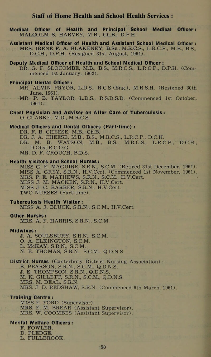 Staff of Home Health and School Health Services Medical Officer of Health and Principal School Medical Officer: MALCOLM S. HARVEY, M.B., Ch.B., D.P.H. Assistant Medical Officer of Health and Assistant School Medical Officer: MRS. IRENE F. A. BLAKENEY, B.Sc., M.R.C.S., L.R.C.P., M.B., B.S., D.C.H., D.P.H. (Resigned 31st August, 1961). Deputy Medical Officer of Health and School Medical Officer : DR. G. F. SLOCOMBE, M.B., B.S., M.R.C.S., L.R.C.P., D.P.H. (Com- menced 1st January, 1962). Principal Dental Officer: MR. ALVIN PRYOR, L.D.S., R.C.S.(Eng.), M.R.S.H. (Resigned 30th June, 1961). MR. P. B. TAYLOR, L.D.S., R.S.D.S.D. (Commenced 1st October, 1961). Chest Physician and Adviser on After Care of Tuberculosis: O. CLARKE, M.D., M.R.C.S. Medical Officers and Dental Officers (Part-time) : DR. F. B. CHEESE, M.B., Ch.B. DR. J. A. CHEESE, M.B., B.S., M.R.C.S., L.R.C.P., D.C.H. DR. M. B. WATSON, M.B., B.S., M.R.C.S., L.R.C.P., D.C.H., D.Obst.R.C.O.G. MR. D. F. CROUCH, B.D.S. Health Visitors and School Nurses: MISS G. E. MAGUIRE, S.R.N., S.C.M. (Retired 31st December, 1961). M'ISS a. grey, S.R.N., H.V.Cert. (Commenced 1st November, 1961). MRS. P. E. MATHEWS, S.R.N., S.C.M., H.V.Cert. MISS J. M. MACKEN, S.R.N., H.V.Cert. MISS J. C. BARBER, S.R.N., H.V.Cert. TWO NURSES (Part-time). Tuberculosis Health Visitor: MISS A. J. BLUCK, S.R.N., S.C.M., H.V.Cert. Other Nurses: MRS. A. F. HARRIS, S.R.N., S.C.M. Midwives: J. A. SOULSBURY, S.R.N., S.C.M. O. A. ELKINGTON, S.C.M. L. McKAY, S.R.N., S.C.M. N. E. THOMAS, S.R.N., S.C.M., Q.D.N.S. District Nurses (Canterbury District Nursing Association) : B. PEARSON, S.R.N.. S.C.M., Q.D.N.S. J. E. THOMPSON, S.R.N., Q.D.N.S. M. K. GILLETT, S.R.N., S.C.M., Q.D.N.S. MRS. M. DEAL, S.R.N. MRS. J. D. REDSHAW, S.R.N. (Commenced 6th March, 1961). Training Centre: MISS E. FORD (Supervisor). MRS. E. M. BREAR (Assistant Supervisor). MRS. W. COOMBES (Assistant Supervisor). Mental Welfare Officers: F. FOWLER. D. PLEDGE. L. FULLBROOK.