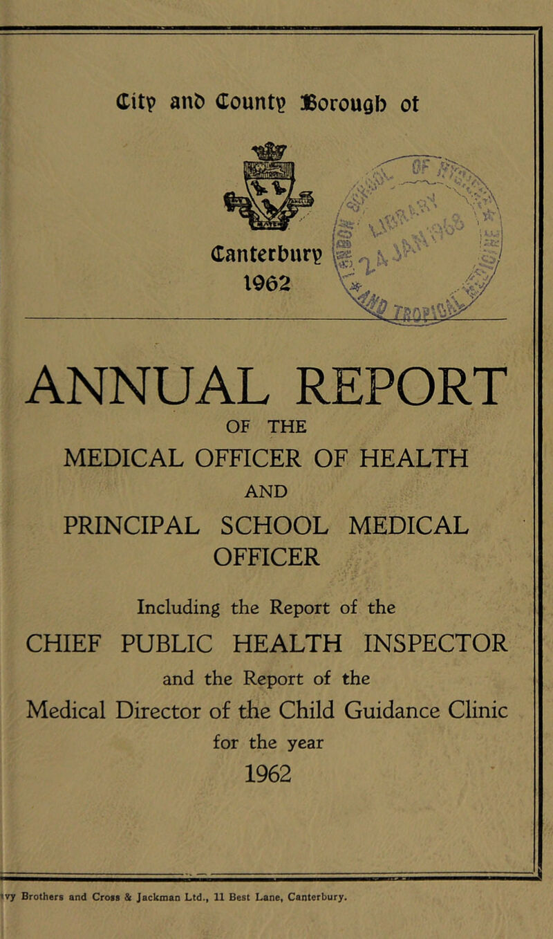 Citv Count? Borougb ot Canterbur? 1962 ANNUAL REPORT OF THE MEDICAL OFFICER OF HEALTH AND PRINCIPAL SCHOOL MEDICAL OFFICER Including the Report of the CHIEF PUBLIC HEALTH INSPECTOR and the Report of the Medical Director of the Child Guidance Clinic for the year 1962 'vy Brothers and Cross & Jackman Ltd., 11 Best Lane, Canterbury.