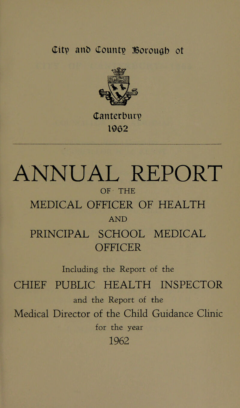 ditp anC) ^ount^ Borough ot (ranterhur\> 1962 ANNUAL REPORT OF- THE MEDICAL OFFICER OF HEALTH AND PRINCIPAL SCHOOL MEDICAL OFFICER Including the Report of the CHIEF PUBLIC HEALTH INSPECTOR and the Report of the Medical Director of the Child Guidance Clinic for the year 1962