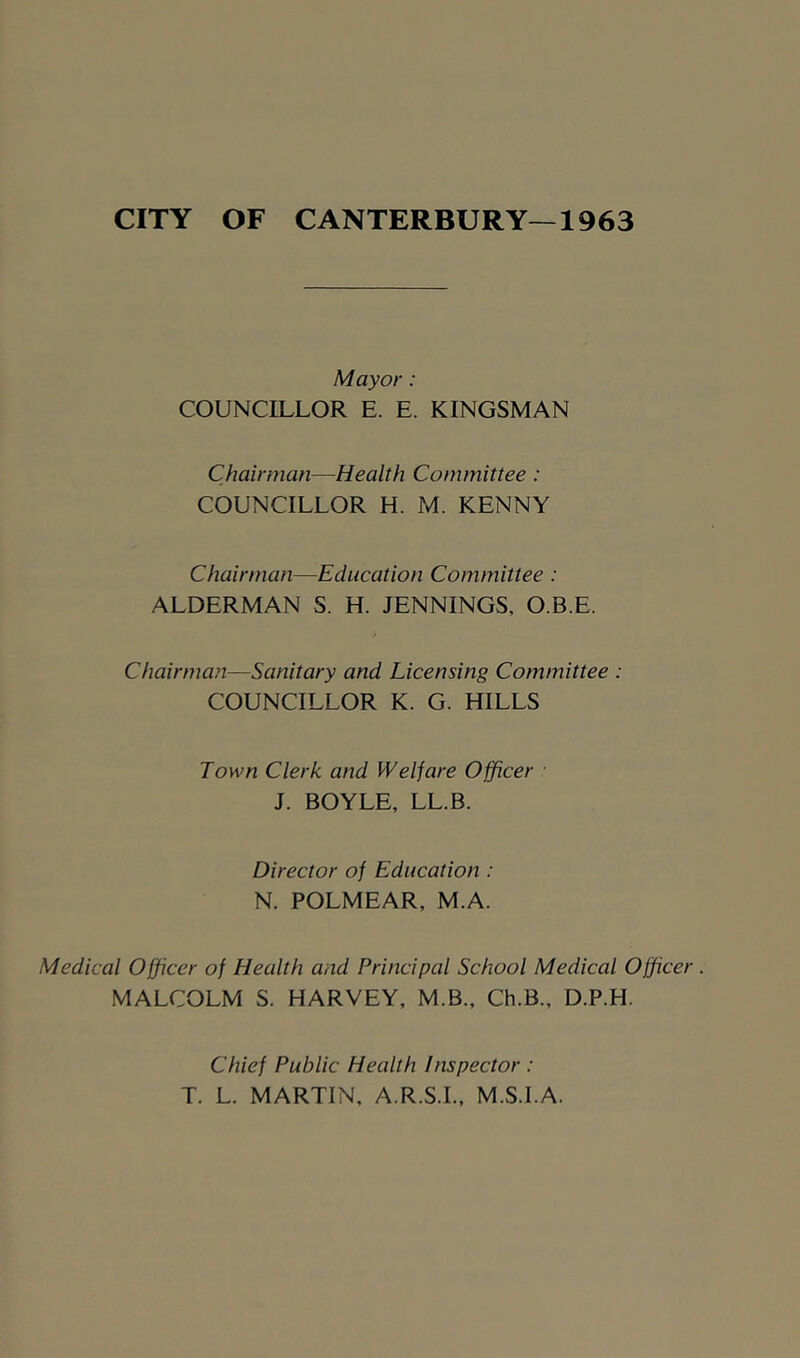 CITY OF CANTERBURY—1963 Mayor: COUNCILLOR E. E. KINGSMAN Chairman—Health Committee : COUNCILLOR H. M. KENNY Chairman—Education Committee : ALDERMAN S. H. JENNINGS, O.B.E. Chairman—Sanitary and Licensing Committee : COUNCILLOR K. G. HILLS Town Clerk and Welfare Officer J. BOYLE, LL.B. Director of Education: N. POLMEAR, M.A. Medical Officer of Health and Principal School Medical Officer . MALCOLM S. HARVEY, M.B., Ch.B., D.P.H. Chief Public Health Inspector : T. L. MARTIN, A.R.S.I.. M.S.I.A.