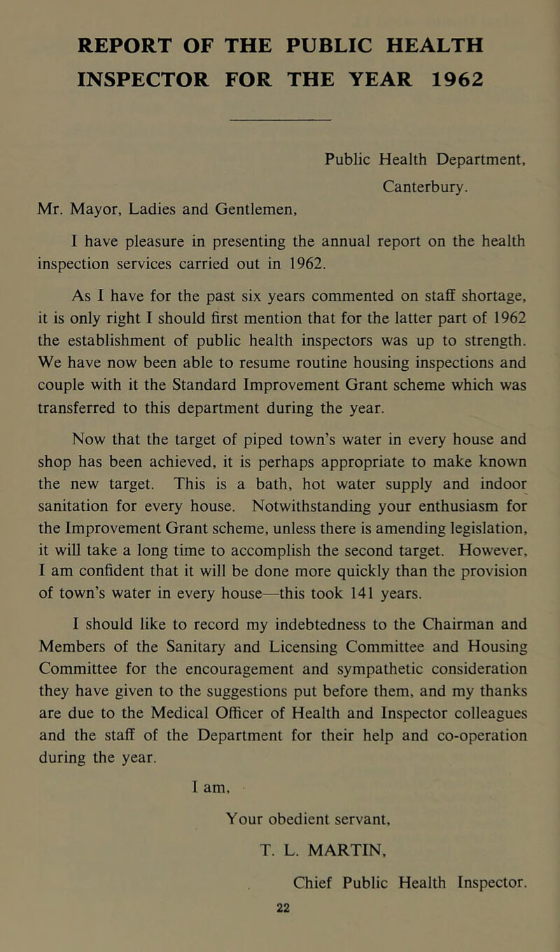 REPORT OF THE PUBLIC HEALTH INSPECTOR FOR THE YEAR 1962 Public Health Department, Canterbury. Mr. Mayor, Ladies and Gentlemen, I have pleasure in presenting the annual report on the health inspection services carried out in 1962. As I have for the past six years commented on staff shortage, it is only right I should first mention that for the latter part of 1962 the establishment of public health inspectors was up to strength. We have now been able to resume routine housing inspections and couple with it the Standard Improvement Grant scheme which was transferred to this department during the year. Now that the target of piped town’s water in every house and shop has been achieved, it is perhaps appropriate to make known the new target. This is a bath, hot water supply and indoor sanitation for every house. Notwithstanding your enthusiasm for the Improvement Grant scheme, unless there is amending legislation, it will take a long time to accomplish the second target. However, I am confident that it will be done more quickly than the provision of town’s water in every house—this took 141 years. I should like to record my indebtedness to the Chairman and Members of the Sanitary and Licensing Committee and Housing Committee for the encouragement and sympathetic consideration they have given to the suggestions put before them, and my thanks are due to the Medical Officer of Health and Inspector colleagues and the staff of the Department for their help and co-operation during the year. 1 am. Your obedient servant, T. L. MARTIN, Chief Public Health Inspector.