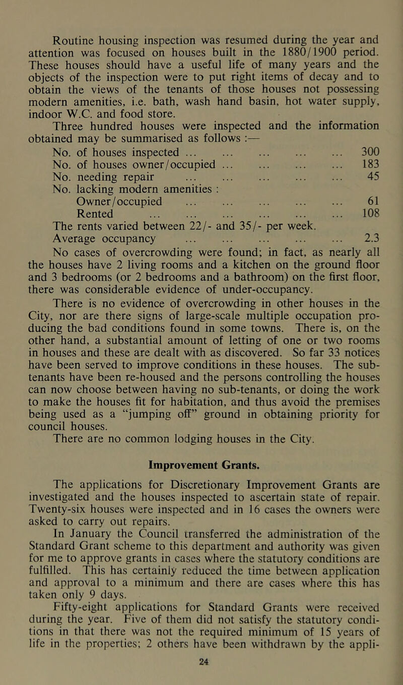 Routine housing inspection was resumed during the year and attention was focused on houses built in the 1880/1900 period. These houses should have a useful life of many years and the objects of the inspection were to put right items of decay and to obtain the views of the tenants of those houses not possessing modern amenities, i.e. bath, wash hand basin, hot water supply, indoor W.C. and food store. Three hundred houses were inspected and the information obtained may be summarised as follows :— No. of houses inspected ... ... 300 No. of houses owner/occupied ... 183 No. needing repair 45 No. lacking modern amenities : Owner/occupied 61 Rented ... 108 The rents varied between 22/- and 35/- per week. Average occupancy 2.3 No cases of overcrowding were found; in fact, as nearly all the houses have 2 living rooms and a kitchen on the ground floor and 3 bedrooms (or 2 bedrooms and a bathroom) on the first floor, there was considerable evidence of under-occupancy. There is no evidence of overcrowding in other houses in the City, nor are there signs of large-scale multiple occupation pro- ducing the bad conditions found in some towns. There is, on the other hand, a substantial amount of letting of one or two rooms in houses and these are dealt with as discovered. So far 33 notices have been served to improve conditions in these houses. The sub- tenants have been re-housed and the persons controlling the houses can now choose between having no sub-tenants, or doing the work to make the houses fit for habitation, and thus avoid the premises being used as a “jumping off” ground in obtaining priority for council houses. There are no common lodging houses in the City. Improvement Grants. The applications for Discretionary Improvement Grants are investigated and the houses inspected to ascertain state of repair. Twenty-six houses were inspected and in 16 cases the owners were asked to carry out repairs. In January the Council transferred the administration of the Standard Grant scheme to this department and authority was given for me to approve grants in cases where the statutory conditions are fulfilled. This has certainly reduced the time between application and approval to a minimum and there are cases where this has taken only 9 days. Fifty-eight applications for Standard Grants were received during the year. Five of them did not satisfy the statutory condi- tions in that there was not the required minimum of 15 years of life in the properties; 2 others have been withdrawn by the appli-