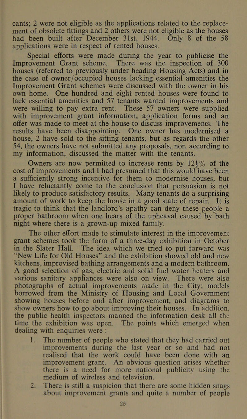 cants; 2 were not eligible as the applications related to the replace- ment of obsolete fittings and 2 others were not eligible as the houses had been built after December 31st, 1944. Only 8 of the 58 applications were in respect of rented houses. Special efforts were made during the year to publicise the Improvement Grant scheme. There was the inspection of 300 houses (referred to previously under heading Housing Acts) and in the case of owner/occupied houses lacking essential amenities the Improvement Grant schemes were discussed with the owner in his own home. One hundred and eight rented houses were found to lack essential amenities and 57 tenants wanted improvements and were willing to pay extra rent. These 57 owners were supplied with improvement grant information, application forms and an offer was made to meet at the house to discuss improvements. The results have been disappointing. One owner has modernised a house, 2 have sold to the sitting tenants, but as regards the other 54, the owners have not submitted any proposals, nor, according to my information, discussed the matter with the tenants. Owners are now permitted to increase rents by 12^% of the cost of improvements and I had presumed that this would have been a sufficiently strong incentive for them to modernise houses, but I have reluctantly come to the conclusion that persuasion is not likely to produce satisfactory results. Many tenants do a surprising amount of work to keep the house in a good state of repair. It is tragic to think that the landlord’s apathy can deny these people a proper bathroom when one hears of the upheaval caused by bath night where there is a grown-up mixed family. The other effort made to stimulate interest in the improvement grant schemes took the form of a three-day exhibition in October in the Slater Hall. The idea which we tried to put forward was “New Life for Old Houses” and the exhibition showed old and new kitchens, improvised bathing arrangements and a modern bathroom. A good selection of gas, electric and solid fuel water heaters and various sanitary appliances were also on view. There were also photographs of actual improvements made in the City; models borrowed from the Ministry of Housing and Local Government showing houses before and after improvement, and diagrams to show owners how to go about improving their houses. In addition, the public health inspectors manned the information desk all the time the exhibition was open. The points which emerged when dealing with enquiries were : 1. The number of people who stated that they had carried out improvements during the last year or so and had not realised that the work could have been done with an improvement grant. An obvious question arises whether there is a need for more national publicity using the medium of wireless and television. 2. There is still a suspicion that there are some hidden snags about improvement grants and quite a number of people