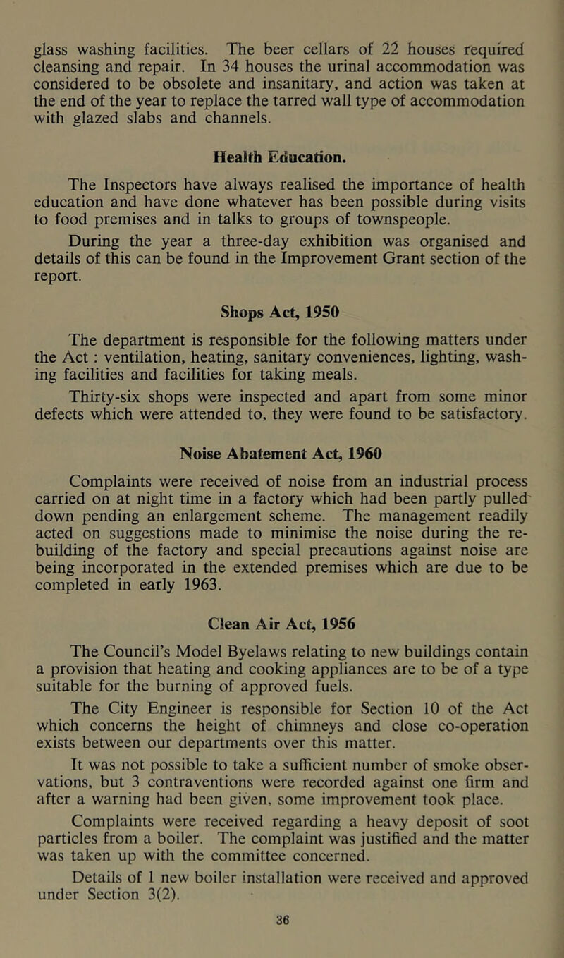 glass washing facilities. The beer cellars of 22 houses required cleansing and repair. In 34 houses the urinal accommodation was considered to be obsolete and insanitary, and action was taken at the end of the year to replace the tarred wall type of accommodation with glazed slabs and channels. Health Education. The Inspectors have always realised the importance of health education and have done whatever has been possible during visits to food premises and in talks to groups of townspeople. During the year a three-day exhibition was organised and details of this can be found in the Improvement Grant section of the report. Shops Act, 1950 The department is responsible for the following matters under the Act: ventilation, heating, sanitary conveniences, lighting, wash- ing facilities and facilities for taking meals. Thirty-six shops were inspected and apart from some minor defects which were attended to, they were found to be satisfactory. Noise Abatement Act, 1960 Complaints were received of noise from an industrial process carried on at night time in a factory which had been partly pulled' down pending an enlargement scheme. The management readily acted on suggestions made to minimise the noise during the re- building of the factory and special precautions against noise are being incorporated in the extended premises which are due to be completed in early 1963. Clean Air Act, 1956 The Council’s Model Byelaws relating to new buildings contain a provision that heating and cooking appliances are to be of a type suitable for the burning of approved fuels. The City Engineer is responsible for Section 10 of the Act which concerns the height of chimneys and close co-operation exists between our departments over this matter. It was not possible to take a sufficient number of smoke obser- vations, but 3 contraventions were recorded against one firm and after a warning had been given, some improvement took place. Complaints were received regarding a heavy deposit of soot particles from a boiler. The complaint was justified and the matter was taken up with the committee concerned. Details of 1 new boiler installation were received and approved under Section 3(2).