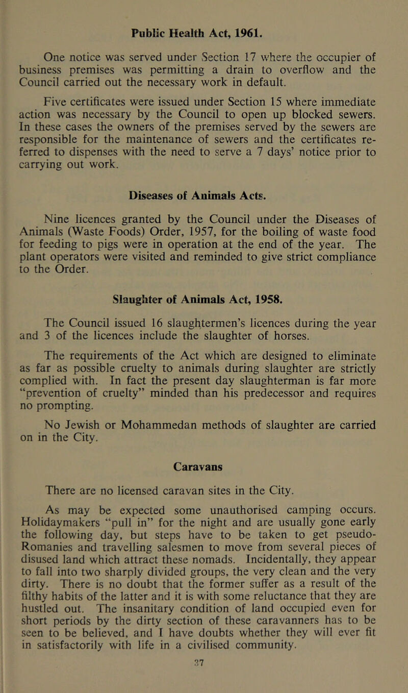 Public Health Act, 1961. One notice was served under .Section 17 where the occupier of business premises was permitting a drain to overflow and the Council carried out the necessary work in default. Five certificates were issued under Section 15 where immediate action was necessary by the Council to open up blocked sewers. In these cases the owners of the premises served by the sewers are responsible for the maintenance of sewers and the certificates re- ferred to dispenses with the need to serve a 7 days’ notice prior to carrying out work. Diseases of Animals Acts. Nine licences granted by the Council under the Diseases of Animals (Waste Foods) Order, 1957, for the boiling of waste food for feeding to pigs were in operation at the end of the year. The plant operators were visited and reminded to give strict compliance to the Order. Slaughter of Animals Act, 1958. The Council issued 16 slaughtermen’s licences during the year and 3 of the licences include the slaughter of horses. The requirements of the Act which are designed to eliminate as far as possible cruelty to animals during slaughter are strictly complied with. In fact the present day slaughterman is far more “prevention of cruelty” minded than his predecessor and requires no prompting. No Jewish or Mohammedan methods of slaughter are carried on in the City. Caravans There are no licensed caravan sites in the City. As may be expected some unauthorised camping occurs. Holidaymakers “pull in” for the night and are usually gone early the following day, but steps have to be taken to get pseudo- Romanies and travelling salesmen to move from several pieces of disused land which attract these nomads. Incidentally, they appear to fall into two sharply divided groups, the very clean and the very dirty. There is no doubt that the former suffer as a result of the filthy habits of the latter and it is with some reluctance that they are hustled out. The insanitary condition of land occupied even for short periods by the dirty section of these caravanners has to be seen to be believed, and I have doubts whether they will ever fit in satisfactorily with life in a civilised community.