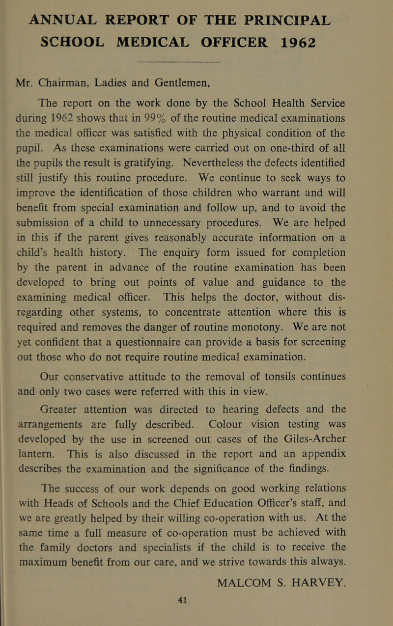 ANNUAL REPORT OF THE PRINCIPAL SCHOOL MEDICAL OFFICER 1962 Mr. Chairman, Ladies and Gentlemen, The report on the work done by the School Health Service during 1962 shows that in 99% of the routine medical examinations the medical officer was satisfied with the physical condition of the pupil. As these examinations were carried out on one-third of all the pupils the result is gratifying. Nevertheless the defects identified still justify this routine procedure. We continue to seek ways to improve the identification of those children who warrant and will benefit from special examination and follow up, and to avoid the submission of a child to unnecessary procedures. We are helped in this if the parent gives reasonably accurate information on a child’s health history. The enquiry form issued for completion by the parent in advance of the routine examination has been developed to bring out points of value and guidance to the examining medical officer. This helps the doctor, without dis- regarding other systems, to concentrate attention where this is required and removes the danger of routine monotony. We are not yet confident that a questionnaire can provide a basis for screening out those who do not require routine medical examination. Our conservative attitude to the removal of tonsils continues and only two cases were referred with this in view. Greater attention was directed to hearing defects and the arrangements are fully described. Colour vision testing was developed by the use in screened out cases of the Giles-Archer lantern. This is also discussed in the report and an appendix describes the examination and the significance of the findings. The success of our work depends on good working relations with Heads of Schools and the Chief Education Officer’s staff, and we are greatly helped by their willing co-operation with us. At the same time a full measure of co-operation must be achieved with the family doctors and specialists if the child is to receive the maximum benefit from our care, and we strive towards this always. MALCOM S. HARVEY.