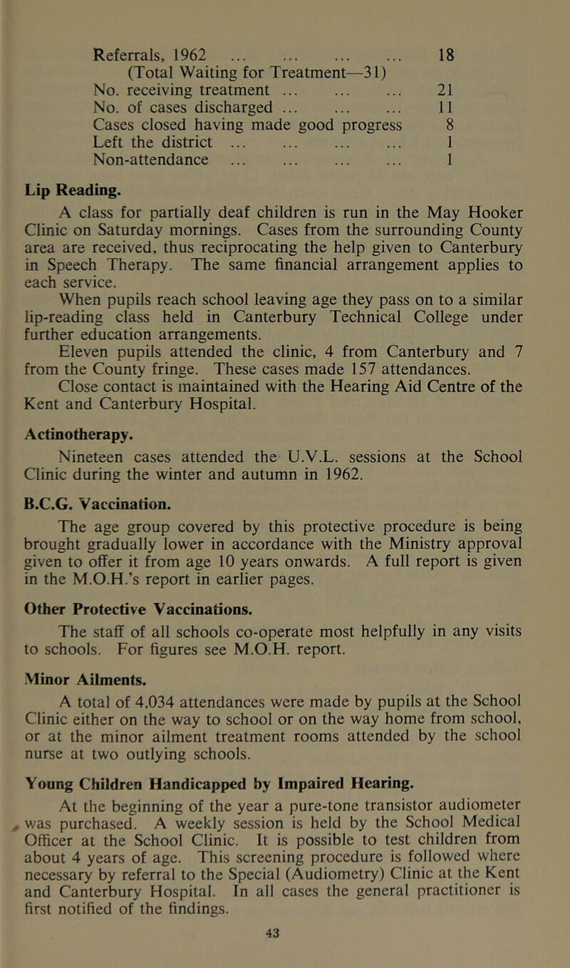 Referrals, 1962 ... ... ... ... 18 (Total Waiting for Treatment—31) No. receiving treatment ... ... ... 21 No. of cases discharged 11 Cases closed having made good progress 8 Left the district 1 Non-attendance 1 Lip Reading. A class for partially deaf children is run in the May Hooker Clinic on Saturday mornings. Cases from the surrounding County area are received, thus reciprocating the help given to Canterbury in Speech Therapy. The same financial arrangement applies to each service. When pupils reach school leaving age they pass on to a similar lip-reading class held in Canterbury Technical College under further education arrangements. Eleven pupils attended the clinic, 4 from Canterbury and 7 from the County fringe. These cases made 157 attendances. Close contact is maintained with the Hearing Aid Centre of the Kent and Canterbury Hospital. Actinotherapy. Nineteen cases attended the U.V.L. sessions at the School Clinic during the winter and autumn in 1962. B.C.G. Vaccination. The age group covered by this protective procedure is being brought gradually lower in accordance with the Ministry approval given to offer it from age 10 years onwards. A full report is given in the M.O.H.’s report in earlier pages. Other Protective Vaccinations. The staff of all schools co-operate most helpfully in any visits to schools. For figures see M.O.H. report. Minor Ailments. A total of 4,034 attendances were made by pupils at the School Clinic either on the way to school or on the way home from school, or at the minor ailment treatment rooms attended by the school nurse at two outlying schools. Young Children Handicapped by Impaired Hearing. At the beginning of the year a pure-tone transistor audiometer , was purchased. A weekly session is held by the School Medical Officer at the School Clinic. It is possible to test children from about 4 years of age. This screening procedure is followed where necessary by referral to the Special (Audiometry) Clinic at the Kent and Canterbury Hospital. In all cases the general practitioner is first notified of the findings.