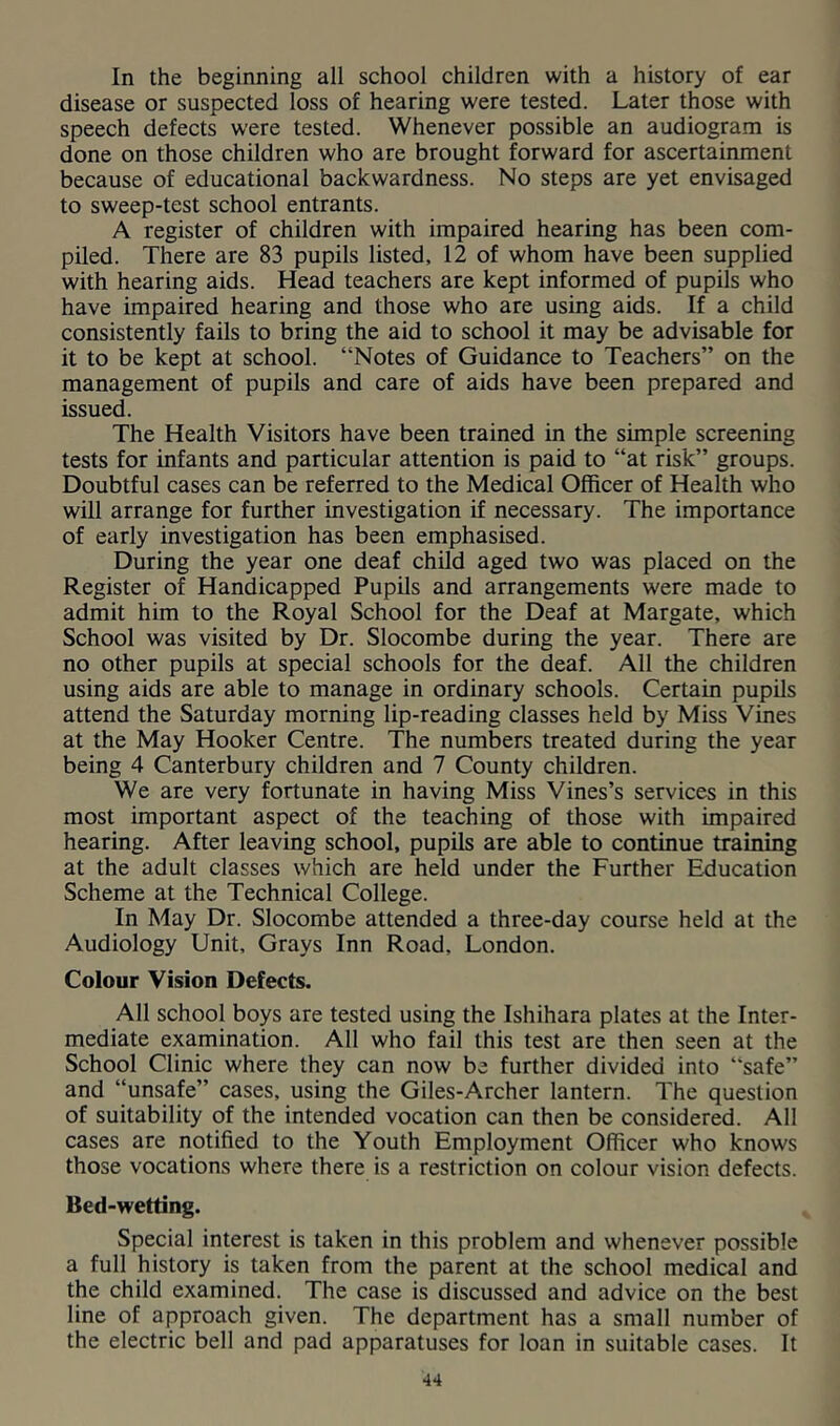 In the beginning all school children with a history of ear disease or suspected loss of hearing were tested. Later those with speech defects were tested. Whenever possible an audiogram is done on those children who are brought forward for ascertainment because of educational backwardness. No steps are yet envisaged to sweep-test school entrants. A register of children with impaired hearing has been com- piled. There are 83 pupils listed, 12 of whom have been supplied with hearing aids. Head teachers are kept informed of pupils who have impaired hearing and those who are using aids. If a child consistently fails to bring the aid to school it may be advisable for it to be kept at school. “Notes of Guidance to Teachers” on the management of pupils and care of aids have been prepared and issued. The Health Visitors have been trained in the simple screening tests for infants and particular attention is paid to “at risk” groups. Doubtful cases can be referred to the Medical Officer of Health who will arrange for further investigation if necessary. The importance of early investigation has been emphasised. During the year one deaf child aged two was placed on the Register of Handicapped Pupils and arrangements were made to admit him to the Royal School for the Deaf at Margate, which School was visited by Dr. Slocombe during the year. There are no other pupils at special schools for the deaf. All the children using aids are able to manage in ordinary schools. Certain pupils attend the Saturday morning lip-reading classes held by Miss Vines at the May Hooker Centre. The numbers treated during the year being 4 Canterbury children and 7 County children. We are very fortunate in having Miss Vines’s services in this most important aspect of the teaching of those with impaired hearing. After leaving school, pupils are able to continue training at the adult classes which are held under the Further Education Scheme at the Technical College. In May Dr. Slocombe attended a three-day course held at the Audiology Unit, Grays Inn Road, London. Colour Vision Defects. All school boys are tested using the Ishihara plates at the Inter- mediate examination. All who fail this test are then seen at the School Clinic where they can now be further divided into “safe” and “unsafe” cases, using the Giles-Archer lantern. The question of suitability of the intended vocation can then be considered. All cases are notified to the Youth Employment Officer who knows those vocations where there is a restriction on colour vision defects. Bed-wetting. Special interest is taken in this problem and whenever possible a full history is taken from the parent at the school medical and the child examined. The case is discussed and advice on the best line of approach given. The department has a small number of the electric bell and pad apparatuses for loan in suitable cases. It