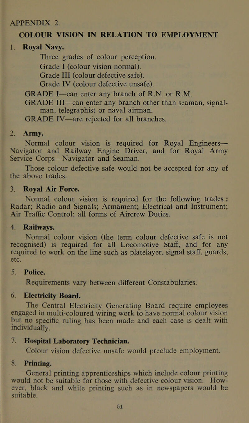 COLOUR VISION IN RELATION TO EMPLOYMENT 1. Royal Navy. Three grades of colour perception. Grade I (colour vision normal). Grade III (colour defective safe). Grade IV (colour defective unsafe). GRADE I—can enter any branch of R.N. or R.M. GRADE III—can enter any branch other than seaman, signal- man, telegraphist or naval airman. GRADE IV—are rejected for all branches. 2. Army. Normal colour vision is required for Royal Engineers— Navigator and Railway Engine Driver, and for Royal Army Service Corps—Navigator and Seaman. Those colour defective safe would not be accepted for any of the above trades. 3. Royal Air Force. Normal colour vision is required for the following trades : Radar; Radio and Signals; Armament; Electrical and Instrument; Air Traffic Control; all forms of Aircrew Duties. 4. Railways. Normal colour vision (the term colour defective safe is not recognised) is required for all Locomotive Staff, and for any required to work on the line such as platelayer, signal staff, guards, etc. 5. Police. Requirements vary between different Constabularies. 6. Electricity Board. The Central Electricity Generating Board require employees engaged in multi-coloured wiring work to have normal colour vision but no specific ruling has been made and each case is dealt with individually. 7. Hospital Laboratory Technician. Colour vision defective unsafe would preclude employment. 8. Printing. General printing apprenticeships which include colour printing would not be suitable for those with defective colour vision. How- ever, black and white printing such as in newspapers would be suitable.