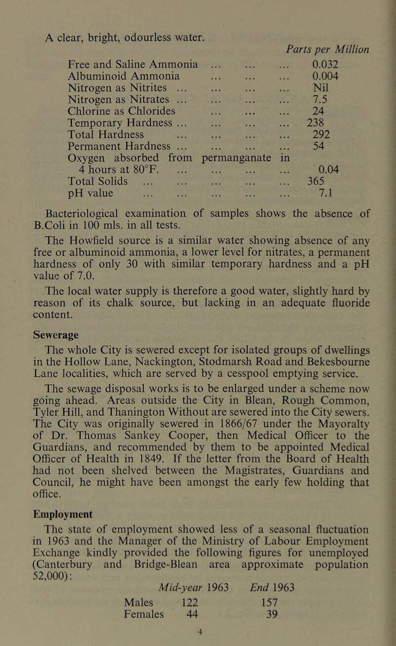 A clear, bright, odourless water. Free and Saline Ammonia Parts per Million 0.032 Albuminoid Ammonia 0.004 Nitrogen as Nitrites ... Nil Nitrogen as Nitrates 7.5 Chlorine as Chlorides 24 Temporary Hardness ... 238 Total Hardness 292 Permanent Hardness 54 Oxygen absorbed from permanganate in 4 hours at 80°F 0.04 Total Solids ... 365 pH value 7.1 Bacteriological examination of samples shows the absence of B.Coli in 100 mis. in all tests. The Howfield source is a similar water showing absence of any free or albuminoid ammonia, a lower level for nitrates, a permanent hardness of only 30 with similar temporary hardness and a pH value of 7.0. The local water supply is therefore a good water, slightly hard by reason of its chalk source, but lacking in an adequate fluoride content. Sewerage The whole City is sewered except for isolated groups of dwellings in the Hollow Lane, Nackington, Stodmarsh Road and Bekesbourne Lane localities, which are served by a cesspool emptying service. The sewage disposal works is to be enlarged under a scheme now going ahead. Areas outside the City in Blean, Rough Common, Tyler Hill, and Thanington Without are sewered into the City sewers. The City was originally sewered in 1866/67 under the Mayoralty of Dr. Thomas Sankey Cooper, then Medical Officer to the Guardians, and recommended by them to be appointed Medical Officer of Healtli in 1849. If the letter from the Board of Health had not been shelved between the Magistrates, Guardians and Council, he might have been amongst the early few holding that office. Employment The state of employment showed less of a seasonal fluctuation in 1963 and the Manager of the Ministry of Labour Employment Exchange kindly provided the following figures for unemployed (Canterbury and Bridge-Blean area approximate population 52,000): Mid-year 1963 End 1963 Males 122 157 Females 44 39