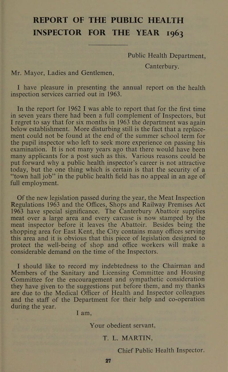 REPORT OF THE PUBLIC HEALTH INSPECTOR FOR THE YEAR 1963 Public Health Department, Canterbury. Mr. Mayor, Ladies and Gentlemen, I have pleasure in presenting the annual report on the health inspection services carried out in 1963. In the report for 1962 I was able to report that for the first time in seven years there had been a full complement of Inspectors, but I regret to say that for six months in 1963 the department was again below estabUshment. More disturbing still is the fact that a replace- ment could not be found at the end of the summer school term for the pupil inspector who left to seek more experience on passing his examination. It is not many years ago that there would have been many applicants for a post such as this. Various reasons could be put forward why a public health inspector’s career is not attractive today, but the one thing which is certain is that the security of a “town hall job” in the public health field has no appeal in an age of full employment. Of the new legislation passed during the year, the Meat Inspection Regulations 1963 and the Offices, Shops and Railway Premises Act 1963 have special significance. The Canterbury Abattoir supplies meat over a large area and every carcase is now stamped by the meat inspector before it leaves the Abattoir. Besides being the shopping area for East Kent, the City contains many offices serving this area and it is obvious that this piece of legislation designed to protect the well-being of shop and office workers will make a considerable demand on the time of the Inspectors. I should like to record my indebtedness to the Chairman and Members of the Sanitary and Licensing Committee and Housing Committee for the encouragement and sympathetic consideration they have given to the suggestions put before them, and my thanks are due to the Medical Officer of Health and Inspector colleagues and the staff of the Department for their help and co-operation during the year. I am. Your obedient servant, T. L. MARTIN, Chief Public Health Inspector.