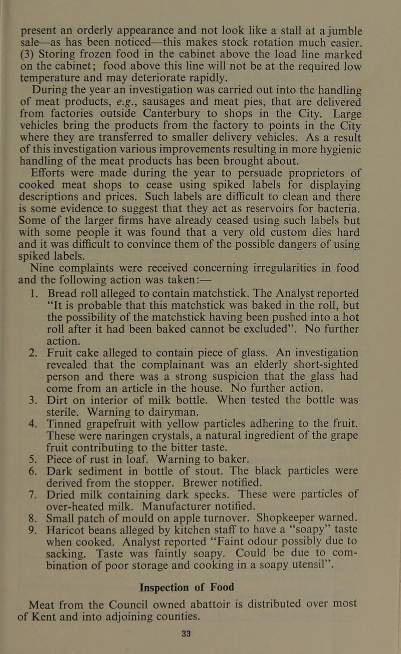 present an orderly appearance and not look like a stall at a jumble sale—as has been noticed—this makes stock rotation much easier. (3) Storing frozen food in the cabinet above the load line marked on the cabinet; food above this line will not be at the required low temperature and may deteriorate rapidly. During the year an investigation was carried out into the handling of meat products, e.g., sausages and meat pies, that are delivered from factories outside Canterbury to shops in the City. Large vehicles bring the products from the factory to points in the City where they are transferred to smaller delivery vehicles. As a result of this investigation various improvements resulting in more hygienic handling of the meat products has been brought about. Efforts were made during the year to persuade proprietors of cooked meat shops to cease using spiked labels for displaying descriptions and prices. Such labels are difficult to clean and there is some evidence to suggest that they act as reservoirs for bacteria. Some of the larger firms have already ceased using such labels but with some people it was found that a very old custom dies hard and it was difficult to convince them of the possible dangers of using spiked labels. Nine complaints were received concerning irregularities in food and the following action was taken;— 1. Bread roll alleged to contain matchstick. The Analyst reported “It is probable that this matchstick was baked in the roll, but the possibility of the matchstick having been pushed into a hot roll after it had been baked cannot be excluded”. No further action. 2. Fruit cake alleged to contain piece of glass. An investigation revealed that the complainant was an elderly short-sighted person and there was a strong suspicion that the glass had come from an article in the house. No further action. 3. Dirt on interior of milk bottle. When tested the bottle was sterile. Warning to dairyman. 4. Tinned grapefruit with yellow particles adhering to the fruit. These were naringen crystals, a natural ingredient of the grape fruit contributing to the bitter taste. 5. Piece of rust in loaf. Warning to baker. 6. Dark sediment in bottle of stout. The black particles were derived from the stopper. Brewer notified. 7. Dried milk containing dark specks. These were particles of over-heated milk. Manufacturer notified. 8. Small patch of mould on apple turnover. Shopkeeper warned. 9. Haricot beans alleged by kitchen staff to have a “soapy” taste when cooked. Analyst reported “Faint odour possibly due to sacking. Taste was faintly soapy. Could be due to com- bination of poor storage and cooking in a soapy utensil”. Inspection of Food Meat from the Council owned abattoir is distributed over most of Kent and into adjoining counties.