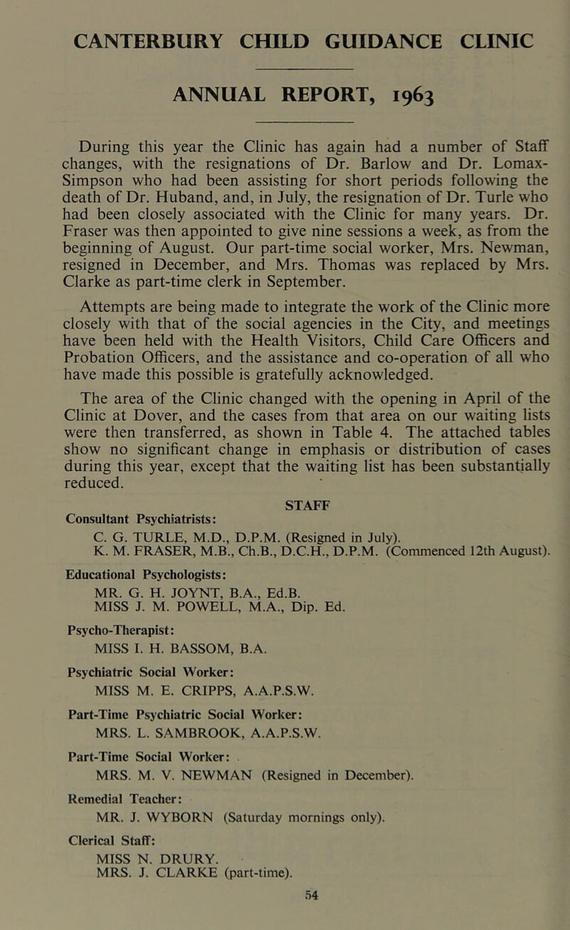 CANTERBURY CHILD GUIDANCE CLINIC ANNUAL REPORT, 1963 During this year the Clinic has again had a number of Staff changes, with the resignations of Dr. Barlow and Dr. Lomax- Simpson who had been assisting for short periods following the death of Dr. Huband, and, in July, the resignation of Dr. Turle who had been closely associated with the Clinic for many years. Dr. Fraser was then appointed to give nine sessions a week, as from the beginning of August. Our part-time social worker, Mrs. Newman, resigned in December, and Mrs. Thomas was replaced by Mrs. Clarke as part-time clerk in September. Attempts are being made to integrate the work of the Clinic more closely with that of the social agencies in the City, and meetings have been held with the Health Visitors, Child Care Officers and Probation Officers, and the assistance and co-operation of all who have made this possible is gratefully acknowledged. The area of the Clinic changed with the opening in April of the Clinic at Dover, and the cases from that area on our waiting lists were then transferred, as shown in Table 4. The attached tables show no significant change in emphasis or distribution of cases during this year, except that the waiting list has been substantially reduced. STAFF Consultant Psychiatrists; C. G. TURLE, M.D., D.P.M. (Resigned in July). K. M. FRASER, M.B., Ch.B., D.C.H., D.P.M. (Commenced 12th August). Educational Psychologists: MR. G. H. JOYNT, B.A., Ed.B. MISS J. M. POWELL, M.A., Dip. Ed. Psycho-Therapist: MISS 1. H. BASSOM, B.A. Psychiatric Social Worker: MISS M. E. CRIPPS, A.A.P.S.W. Part-Time Psychiatric Social Worker: MRS. L. SAMBROOK, A.A.P.S.W. Part-Time Social Worker: MRS. M. V. NEWMAN (Resigned in December). Remedial Teacher: MR. J. WYBORN (Saturday mornings only). Clerical Staff: MISS N. DRURY. MRS. J. CLARKE (part-time).