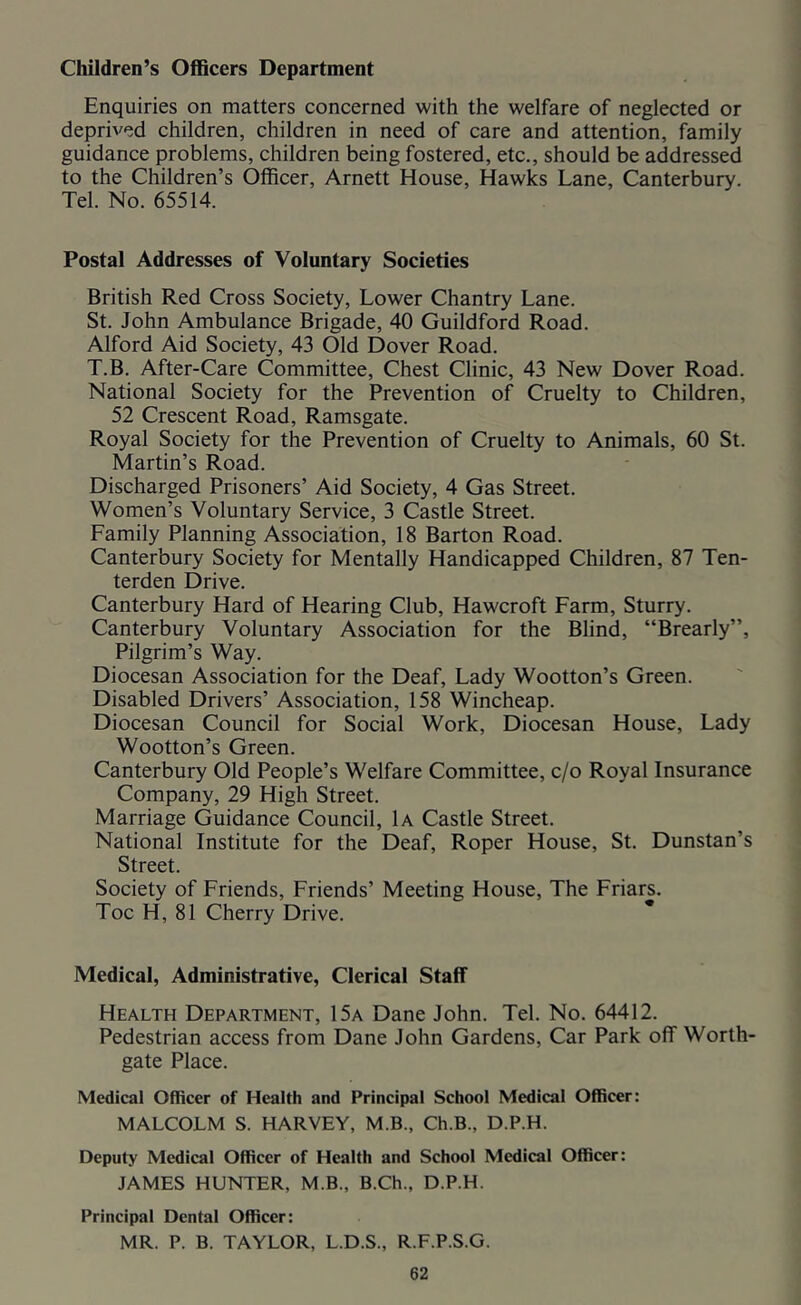 Children’s Officers Department Enquiries on matters concerned with the welfare of neglected or deprived children, children in need of care and attention, family guidance problems, children being fostered, etc., should be addressed to the Children’s Officer, Arnett House, Hawks Lane, Canterbury. Tel. No. 65514. Postal Addresses of Voluntary Societies British Red Cross Society, Lower Chantry Lane. St. John Ambulance Brigade, 40 Guildford Road. Alford Aid Society, 43 Old Dover Road. T.B. After-Care Committee, Chest Clinic, 43 New Dover Road. National Society for the Prevention of Cruelty to Children, 52 Crescent Road, Ramsgate. Royal Society for the Prevention of Cruelty to Animals, 60 St. Martin’s Road. Discharged Prisoners’ Aid Society, 4 Gas Street. Women’s Voluntary Service, 3 Castle Street. Family Planning Association, 18 Barton Road. Canterbury Society for Mentally Handicapped Children, 87 Ten- terden Drive. Canterbury Hard of Hearing Club, Hawcroft Farm, Sturry. Canterbury Voluntary Association for the Blind, “Brearly”, Pilgrim’s Way. Diocesan Association for the Deaf, Lady Wootton’s Green. Disabled Drivers’ Association, 158 Wincheap. Diocesan Council for Social Work, Diocesan House, Lady Wootton’s Green. Canterbury Old People’s Welfare Committee, c/o Royal Insurance Company, 29 High Street. Marriage Guidance Council, 1a Castle Street. National Institute for the Deaf, Roper House, St. Dunstan’s Street. Society of Friends, Friends’ Meeting House, The Friars. Toe H, 81 Cherry Drive. Medical, Administrative, Clerical Staff Health Department, 15a Dane John. Tel. No. 64412. Pedestrian access from Dane John Gardens, Car Park off Worth- gate Place. Medical Officer of Health and Principal School Medical Officer: MALCOLM S. HARVEY, M.B., Ch.B., D.P.H. Deputy Medical Officer of Health and School Medical Officer: JAMES HUNTER, M.B., B.Ch., D.P.H. Principal Dental Officer: MR. P. B. TAYLOR, L.D.S., R.F.P.S.G.