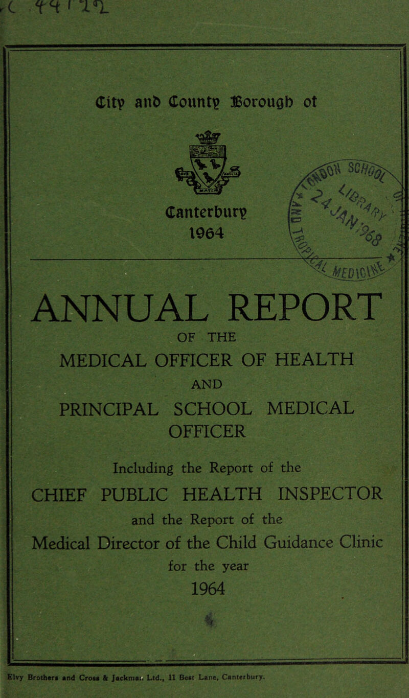 %S? ANNUAL REPORT OF THE MEDICAL OFFICER OF HEALTH AND PRINCIPAL SCHOOL MEDICAL OFFICER Including the Report of the CHIEF PUBLIC HEALTH INSPECTOR and the Report of the Medical Director of the Child Guidance Clinic for the year 1964 h EWy Brothtri and Croia & jackmat. Ltd., 11 Beat Lane, Canterbury.