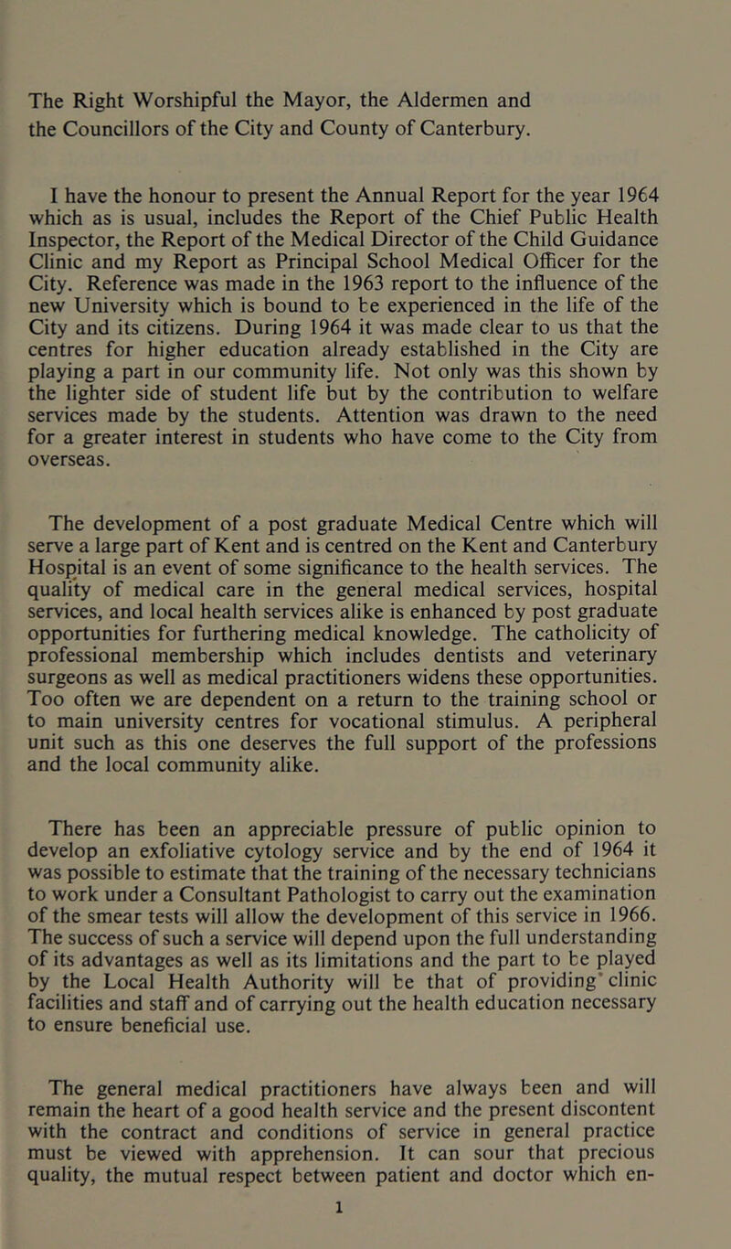 The Right Worshipful the Mayor, the Aldermen and the Councillors of the City and County of Canterbury. I have the honour to present the Annual Report for the year 1964 which as is usual, includes the Report of the Chief Public Health Inspector, the Report of the Medical Director of the Child Guidance Clinic and my Report as Principal School Medical Officer for the City. Reference was made in the 1963 report to the influence of the new University which is bound to be experienced in the life of the City and its citizens. During 1964 it was made clear to us that the centres for higher education already established in the City are playing a part in our community life. Not only was this shown by the lighter side of student life but by the contribution to welfare services made by the students. Attention was drawn to the need for a greater interest in students who have come to the City from overseas. The development of a post graduate Medical Centre which will serve a large part of Kent and is centred on the Kent and Canterbury Hospital is an event of some significance to the health services. The quality of medical care in the general medical services, hospital services, and local health services alike is enhanced by post graduate opportunities for furthering medical knowledge. The catholicity of professional membership which includes dentists and veterinary surgeons as well as medical practitioners widens these opportunities. Too often we are dependent on a return to the training school or to main university centres for vocational stimulus. A peripheral unit such as this one deserves the full support of the professions and the local community alike. There has been an appreciable pressure of public opinion to develop an exfoliative cytology service and by the end of 1964 it was possible to estimate that the training of the necessary technicians to work under a Consultant Pathologist to carry out the examination of the smear tests will allow the development of this service in 1966. The success of such a service will depend upon the full understanding of its advantages as well as its limitations and the part to be played by the Local Health Authority will be that of providing’clinic facilities and staff and of carrying out the health education necessary to ensure beneficial use. The general medical practitioners have always been and will remain the heart of a good health service and the present discontent with the contract and conditions of service in general practice must be viewed with apprehension. It can sour that precious quality, the mutual respect between patient and doctor which en-