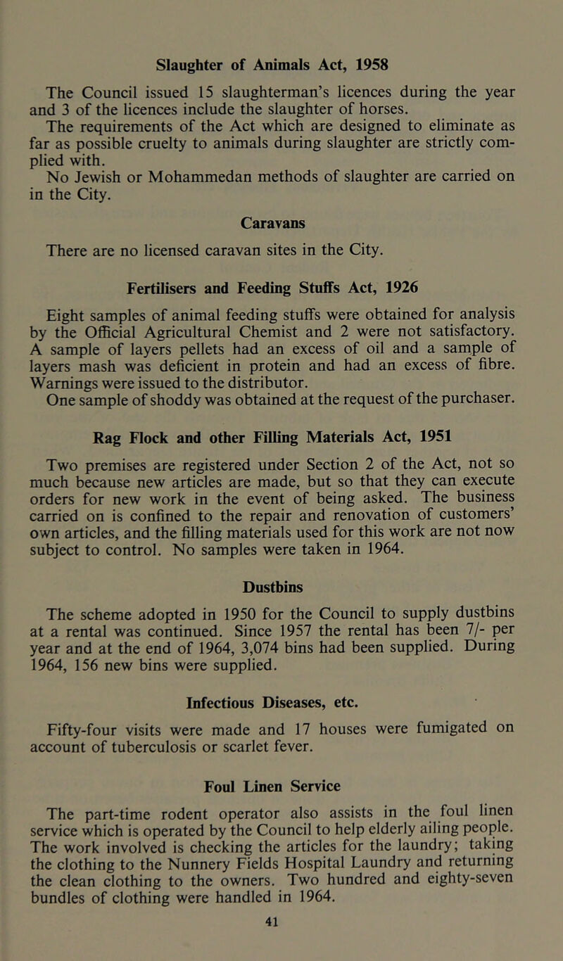 Slaughter of Animals Act, 1958 The Council issued 15 slaughterman’s licences during the year and 3 of the licences include the slaughter of horses. The requirements of the Act which are designed to eliminate as far as possible cruelty to animals during slaughter are strictly com- plied with. No Jewish or Mohammedan methods of slaughter are carried on in the City. Caravans There are no licensed caravan sites in the City. Fertilisers and Feeding Stuffs Act, 1926 Eight samples of animal feeding stuffs were obtained for analysis by the Official Agricultural Chemist and 2 were not satisfactory. A sample of layers pellets had an excess of oil and a sample of layers mash was deficient in protein and had an excess of fibre. Warnings were issued to the distributor. One sample of shoddy was obtained at the request of the purchaser. Rag Flock and other Filling Materials Act, 1951 Two premises are registered under Section 2 of the Act, not so much because new articles are made, but so that they can execute orders for new work in the event of being asked. The business carried on is confined to the repair and renovation of customers’ own articles, and the filling materials used for this work are not now subject to control. No samples were taken in 1964. Dustbins The scheme adopted in 1950 for the Council to supply dustbins at a rental was continued. Since 1957 the rental has been 7/- per year and at the end of 1964, 3,074 bins had been supplied. During 1964, 156 new bins were supplied. Infectious Diseases, etc. Fifty-four visits were made and 17 houses were fumigated on account of tuberculosis or scarlet fever. Foul Linen Service The part-time rodent operator also assists in the foul linen service which is operated by the Council to help elderly ailing people. The work involved is checking the articles for the laundry; taking the clothing to the Nunnery Fields Hospital Laundry and returning the clean clothing to the owners. Two hundred and eighty-seven bundles of clothing were handled in 1964.
