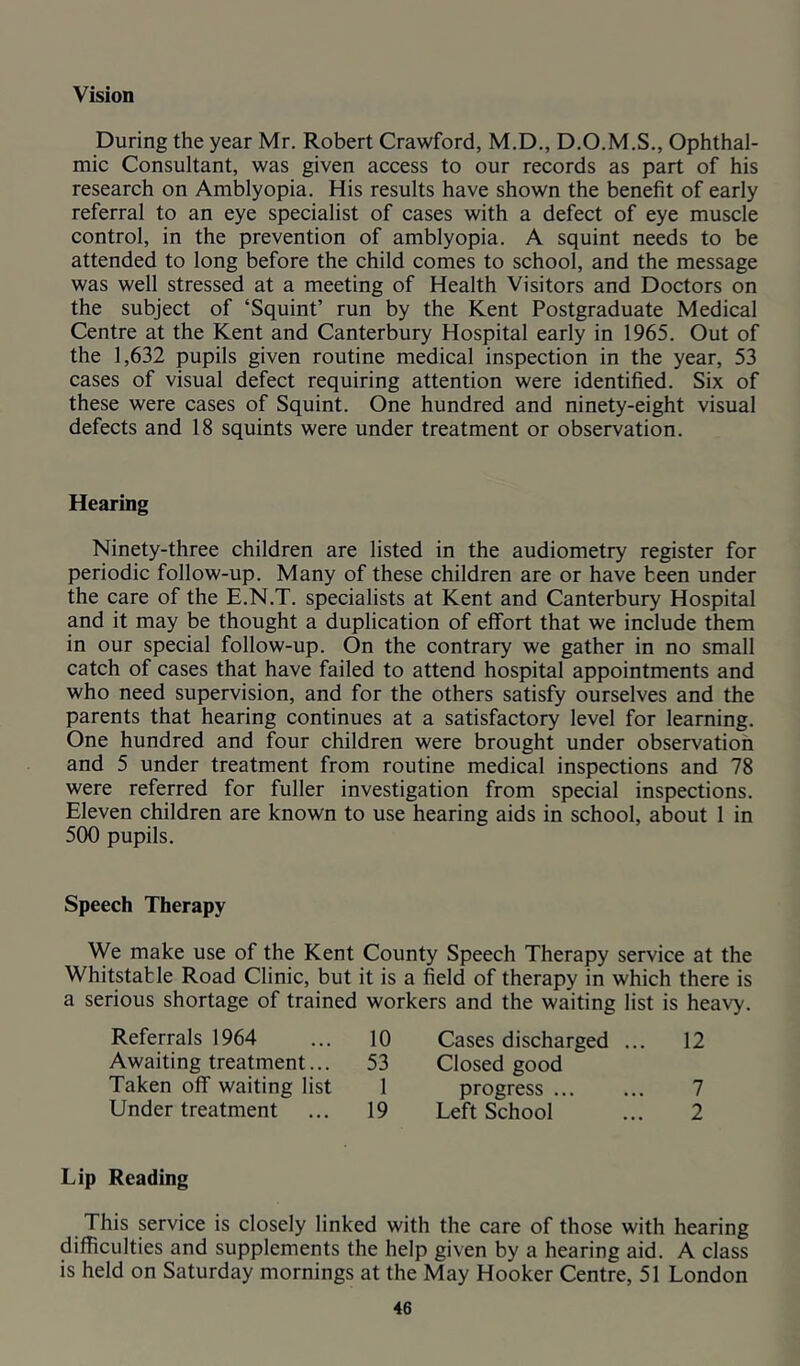 Vision During the year Mr. Robert Crawford, M.D., D.O.M.S., Ophthal- mic Consultant, was given access to our records as part of his research on Amblyopia. His results have shown the benefit of early referral to an eye specialist of cases with a defect of eye muscle control, in the prevention of amblyopia. A squint needs to be attended to long before the child comes to school, and the message was well stressed at a meeting of Health Visitors and Doctors on the subject of ‘Squint’ run by the Kent Postgraduate Medical Centre at the Kent and Canterbury Hospital early in 1965. Out of the 1,632 pupils given routine medical inspection in the year, 53 cases of visual defect requiring attention were identified. Six of these were cases of Squint. One hundred and ninety-eight visual defects and 18 squints were under treatment or observation. Hearing Ninety-three children are listed in the audiometry register for periodic follow-up. Many of these children are or have been under the care of the E.N.T. specialists at Kent and Canterbury Hospital and it may be thought a duplication of effort that we include them in our special follow-up. On the contrary we gather in no small catch of cases that have failed to attend hospital appointments and who need supervision, and for the others satisfy ourselves and the parents that hearing continues at a satisfactory level for learning. One hundred and four children were brought under observation and 5 under treatment from routine medical inspections and 78 were referred for fuller investigation from special inspections. Eleven children are known to use hearing aids in school, about 1 in 500 pupils. Speech Therapy We make use of the Kent County Speech Therapy service at the Whitstable Road Clinic, but it is a field of therapy in which there is a serious shortage of trained workers and the waiting list is heavy. Referrals 1964 10 Cases discharged ... 12 Awaiting treatment... 53 Closed good Taken off waiting list 1 progress 7 Under treatment 19 Left School 2 Lip Reading This service is closely linked with the care of those with hearing difficulties and supplements the help given by a hearing aid. A class is held on Saturday mornings at the May Hooker Centre, 51 London