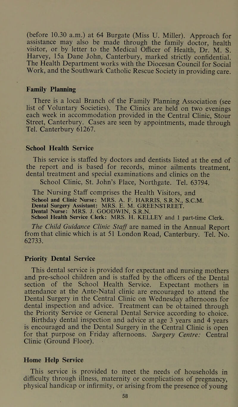 (before 10.30 a.m.) at 64 Burgate (Miss U. Miller). Approach for assistance may also be made through the family doctor, health visitor, or by letter to the Medical Officer of Health, Dr. M. S. Harvey, 15a Dane John, Canterbury, marked strictly confidential. The Health Department works with the Diocesan Council for Social Work, and the Southwark Catholic Rescue Society in providing care. Family Planning There is a local Branch of the Family Planning Association (see list of Voluntary Societies). The Clinics are held on two evenings each week in accommodation provided in the Central Clinic, Stour Street, Canterbury. Cases are seen by appointments, made through Tel. Canterbury 61267. School Health Service This service is staffed by doctors and dentists listed at the end of the report and is based for records, minor ailments treatment, dental treatment and special examinations and clinics on the School Clinic, St. John’s Place, Northgate. Tel. 63794. The Nursing Staff comprises the Health Visitors, and School and Clinic Nurse: MRS. A. F. HARRIS, S.R.N., S.C.M. Dental Surgery Assistant: MRS. E. M. GREENS!REET. Dental Nurse: MRS. J. GOODWIN, S.R.N. School Health Service Clerk: MRS. H. KELLEY and 1 part-time Clerk. The Child Guidance Clinic Staff are named in the Annual Report from that clinic which is at 51 London Road, Canterbury. Tel. No. 62733. Priority Dental Service This dental service is provided for expectant and nursing mothers and pre-school children and is staffed by the officers of the Dental section of the School Health Service. Expectant mothers in attendance at the Ante-Natal clinic are encouraged to attend the Dental Surgery in the Central Clinic on Wednesday afternoons for dental inspection and advice. Treatment can be obtained through the Priority Service or General Dental Service according to choice. Birthday dental inspection and advice at age 3 years and 4 years is encouraged and the Dental Surgery in the Central Clinic is open for that purpose on Friday afternoons. Surgery Centre: Central Clinic (Ground Floor). Home Help Service This service is provided to meet the needs of households in difficulty through illness, maternity or complications of pregnancy, physical handicap or infirmity, or arising from the presence of young