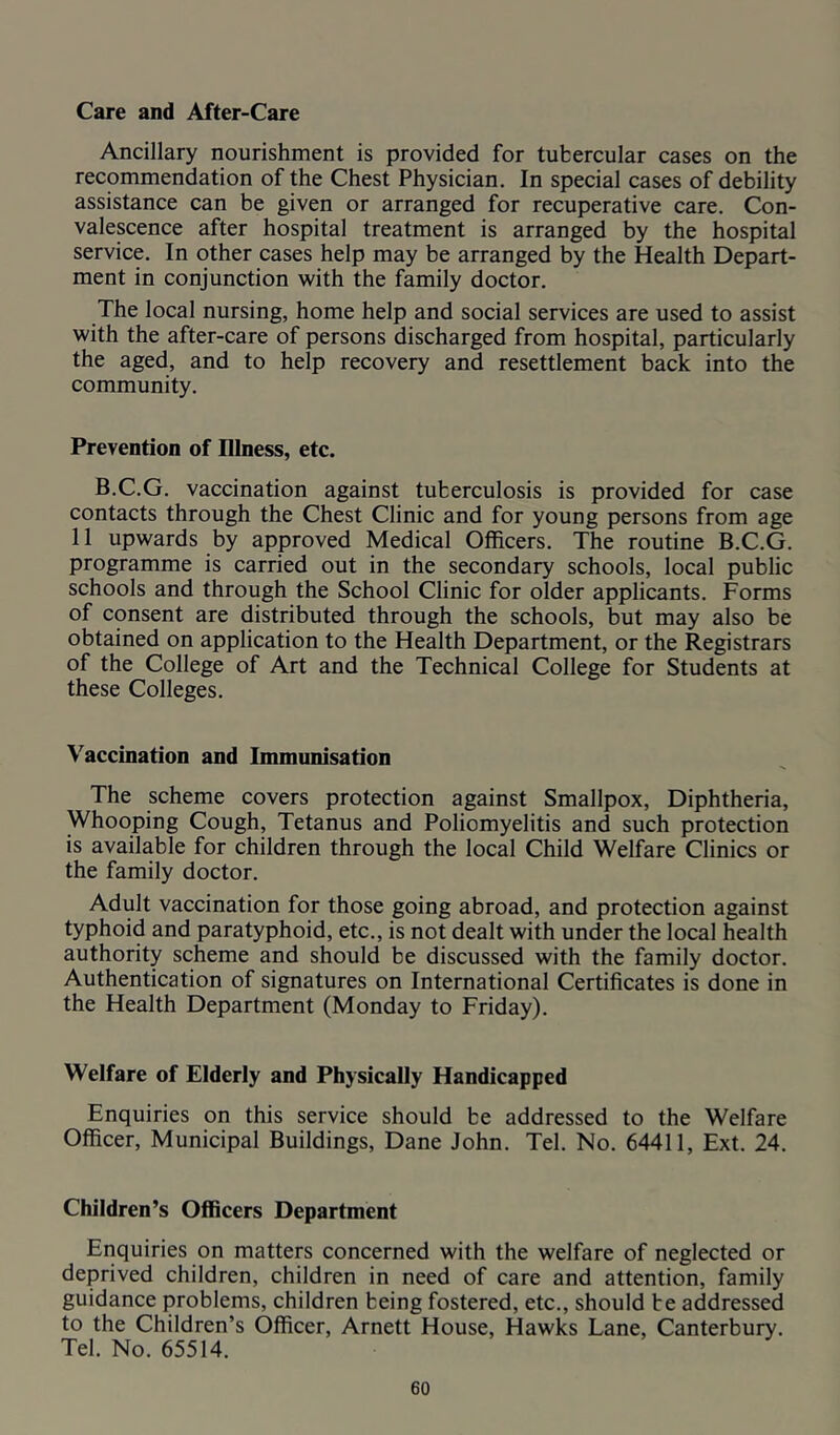 Care and After-Care Ancillary nourishment is provided for tubercular cases on the recommendation of the Chest Physician. In special cases of debility assistance can be given or arranged for recuperative care. Con- valescence after hospital treatment is arranged by the hospital service. In other cases help may be arranged by the Health Depart- ment in conjunction with the family doctor. The local nursing, home help and social services are used to assist with the after-care of persons discharged from hospital, particularly the aged, and to help recovery and resettlement back into the community. Prevention of Illness, etc. B.C.G. vaccination against tuberculosis is provided for case contacts through the Chest Clinic and for young persons from age 11 upwards by approved Medical Officers. The routine B.C.G. programme is carried out in the secondary schools, local public schools and through the School Clinic for older applicants. Forms of consent are distributed through the schools, but may also be obtained on application to the Health Department, or the Registrars of the College of Art and the Technical College for Students at these Colleges. Vaccination and Immunisation The scheme covers protection against Smallpox, Diphtheria, Whooping Cough, Tetanus and Poliomyelitis and such protection is available for children through the local Child Welfare Clinics or the family doctor. Adult vaccination for those going abroad, and protection against typhoid and paratyphoid, etc., is not dealt with under the local health authority scheme and should be discussed with the family doctor. Authentication of signatures on International Certificates is done in the Health Department (Monday to Friday). Welfare of Elderly and Physically Handicapped Enquiries on this service should be addressed to the Welfare Officer, Municipal Buildings, Dane John. Tel. No. 64411, Ext. 24. Children’s Officers Department Enquiries on matters concerned with the welfare of neglected or deprived children, children in need of care and attention, family guidance problems, children being fostered, etc., should be addressed to the Children’s Officer, Arnett House, Hawks Lane, Canterbury. Tel. No. 65514.