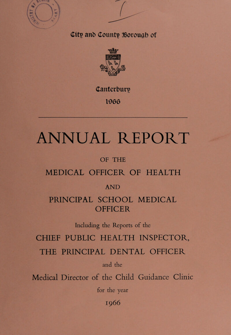 (titp anb County Borough of Canterbury) 1966 ANNUAL REPORT OF THE MEDICAL OFFICER OF HEALTH AND PRINCIPAL SCHOOL MEDICAL OFFICER Including the Reports of the CHIEF PUBLIC HEALTH INSPECTOR, THE PRINCIPAL DENTAL OFFICER and the Medical Director of the Child Guidance Clinic for the year 1966