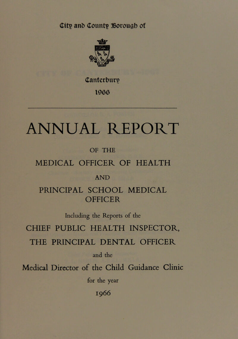 anb dount^ BorouQb of Canterbury? 1966 ANNUAL REPORT OF THE MEDICAL OFFICER OF HEALTH AND PRINCIPAL SCHOOL MEDICAL OFFICER Including the Reports of the CHIEF PUBLIC HEALTH INSPECTOR, THE PRINCIPAL DENTAL OFFICER and the Medical Director of the Child Guidance Clinic for the year 1966