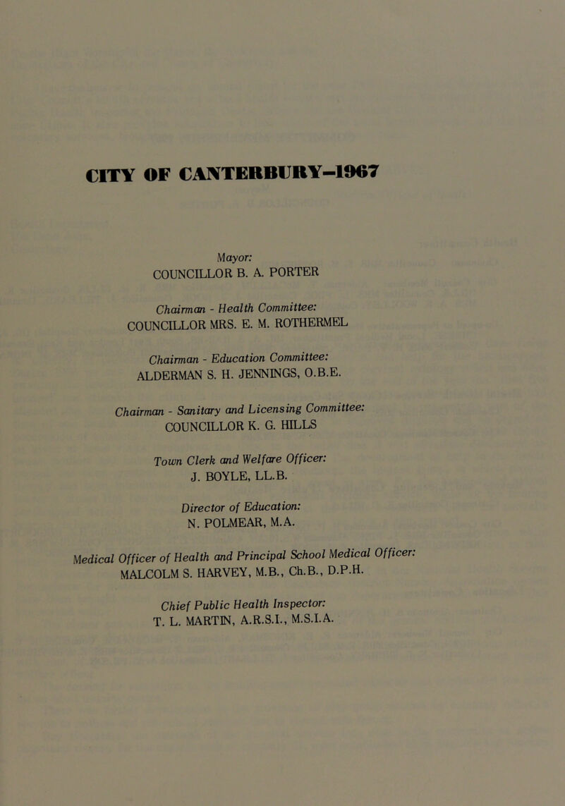 CITY OF CANTEBBI;BY-1967 y[ayor: COUNCILLOR B. A. PORTER ChcUrman - Health Committee: COUNCILLOR MRS. E. M. ROTHERMEL Chairman - Education Committee: ALDERMAN S. H. JENNINGS, O.B.E. Chairman - Sanitary and Licensing Committee: COUNCILLOR K. G. HILLS Town Clerk and Welfare Officer: J. BOYLE, LL.B. Director of Education: N. POLMEAR, M.A. Medical Officer of Health and Principal School Medical Officer: MALCOLM S. HARVEY, M.B., Ch.B., D.P.H. Chief Public Health Inspector: T. L. MARTIN, A.R.S.I., M.S.I.A.
