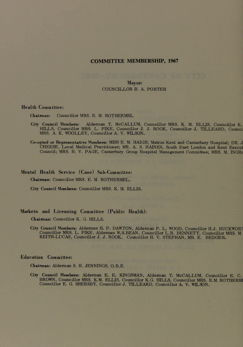 COMMITTEE MEMBERSHIP, 1967 Mayor: COUNCILLOR B. A. PORTER Health Committee: Chaimian: Councillor MRS. E. M. ROTHERMEL City Council Members: Alderman T. McCALLUM, Councillor MRS. K. M. ELLIS, Councillor K. HILLS, Councillor MRS. L. PIKE, Councillor J. J. ROOK, Councillor J. TILLEARD, Counci MRS. A. K. WOOLLEY, Councillor A. V. WILSON. Co-opted or Representative Members: MISS E. M. HAIGH, Matron Kent and Canterbury Hospital; DR. J CHEESE, Local Medical Practitioner; MR. A. S. HAINES, South East London and Kent Ebtecul Council; MRS. H. V. PAGE, Canterbury Group Hospital Management Committee; MRS. M. INGRi Mental Health Service (Case) Sub-Committee: Chairman: Coimcillor MRS. E. M. ROTHERMEL. City Council Members: Councillor MRS. K. M. ELLIS. Markets and Licensing Committee (Public Health): Chainnan: Councillor K. G. HILLS. City Council Members: Alderman H. P. DAWTON, Alderman P. L. WOOD, Councillor H.J. BUCKWOR1 Councillor MRS. L. PIKE, Alderman W.S.BEAN, Councillor L.R. BENNETT, Councillor MRS. M. KEITH-LUCAS, Councillor J. J. ROOK, Councillor H. V. STEPHAN, MR. E. HEDGER. Education Committee: Chairman: Alderman S. H. JENNINGS, O.B.E. City Council Members: Alderman E. E. KINGSMAN, Alderman T. McCALL.UM, Councillor E. C. BROWN, Councillor MRS. K.M. ELLIS, Councillor K.G. HILLS, Councillor MRS. E.M. ROTHERM] Councillor E. G. SHERSBY, Councillor J. TILLEARD, Councillor A. V. WILSON.