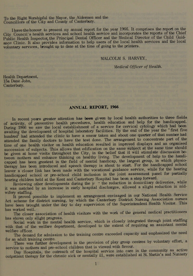To the Right Worshipful the Mayor, the Aldermen and the Councillors of the City and County of Canterbury. I have the honour to present my annual report for the year 1966. It comprises the report on the City Council's health services and school health service and incorporates the reports of the Chief Public Health Inspector, the Principal Dental Officer and the Medical Director of the Child Guid- ance Clinic. It also provides information to help users of the local health services and the local voluntary services, brought up to date at the time of going to the printers. MALCOLM S. HARVEY, Medical Officer of Health. Health Department, 15a Dane John, Canterbury. ANNUAL REPORT, 1966 In recent years greater attention has been given by local health authorities to three fields of activity, of preventive health procedures, health education and help for the handicapped. During 1966 we saw the local establishment of a service for cervical cytology which ^had been awaiting the development of hospital laboratory facilities. By the end of the year the first five hundred’ had attended the clinic to have a smear taken and about one quarter of that number had attended the family doctors to have the test done. The arrangement to concentrate part of the time of one health visitor on health education resulted in improved displays and an organised succession of subjects. This allows that edification on the same subject at the same time shoiJd be given at home visits throughout the City, in the belief that it will stimulate discission b^ tween mothers and enhance thinking on healthy living. The development of help to the handi- capp^ has been greatest in the field of mental handicap, the largest group, in which physio- therapy has been introduced and speech therapy is about to start. For the handicapped school leaver a closer link has been made with the vocational guidance service, while for the heMi^^S handicapped school or pre-school child inclusion in the joint assessment panel for partially hearing children held at the Kent and Canterbury Hospital has teai a step forward. Reviewing other developments during the y( the reduction in domiciliary deliveries, while it was matched by an increase in early hospital discharges, allowed a slight reduction in mid- It proved possible to implement an arrangement envisaged in our National Health Service Act scheme for district nursing, by which the Canterbury District Nursing Association nibses have been brought under the day to day supervision of the Superintendent Health Visitor, this has worked well. , ... .... The closer association of health visitors with the work of the general medical practitioners has shown only slight progress. , , . , u • • 4. Social work in the mental health service, which is closely integrated through joint staffing with that of the welfare department, developed to the extent of requiring an assistant mental The demand for admission to the training centre exceeded capacity and emphasized the need for an adult training .centre. . u i o There was further development in the provision of play group centres by voluntary effort, a service to mothers and pre-school children that is viewed with favour. Day Hospitals, the outreach of the hospital service into care in the coirmimity as active outpatient therapy for the chronic sick or monthly ill, were established at St. Martin s and Nunnery