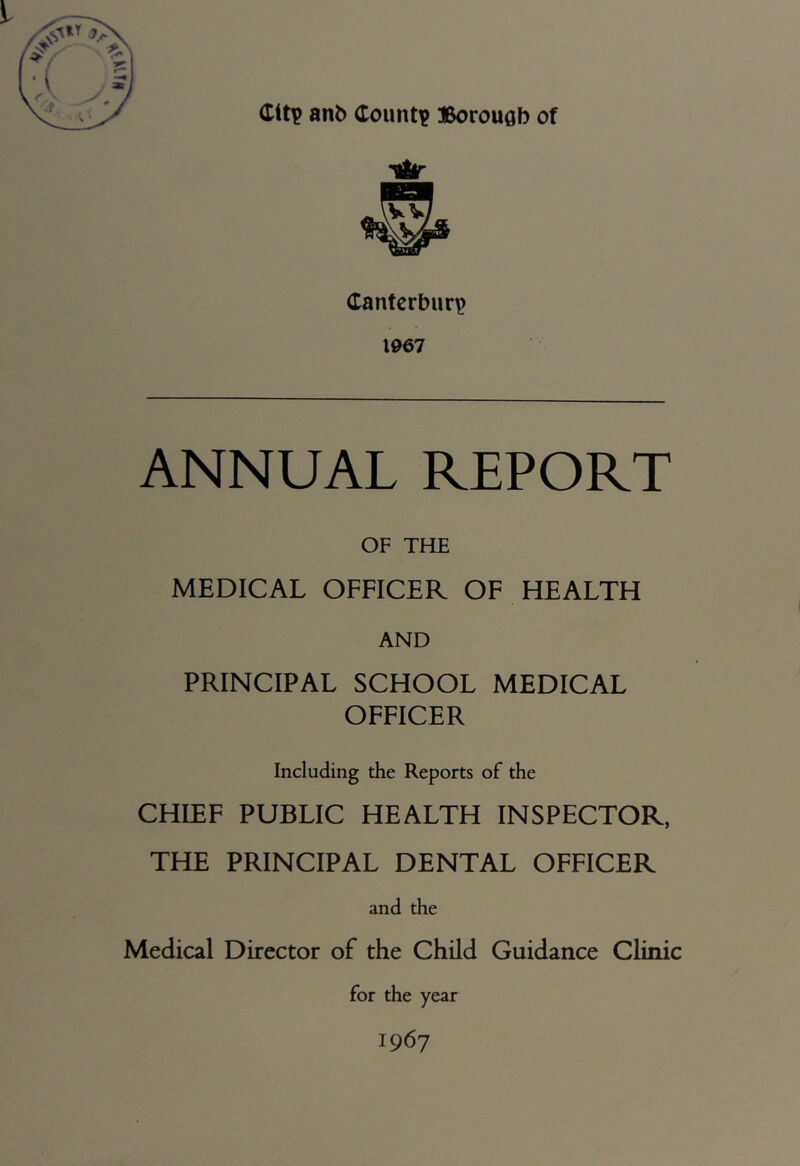 Citp anb County Borouflb of Canterbury) 1067 ANNUAL REPORT OF THE MEDICAL OFFICER OF HEALTH AND PRINCIPAL SCHOOL MEDICAL OFFICER Including the Reports of the CHIEF PUBLIC HEALTH INSPECTOR, THE PRINCIPAL DENTAL OFFICER and the Medical Director of the Child Guidance Clinic for the year 1967