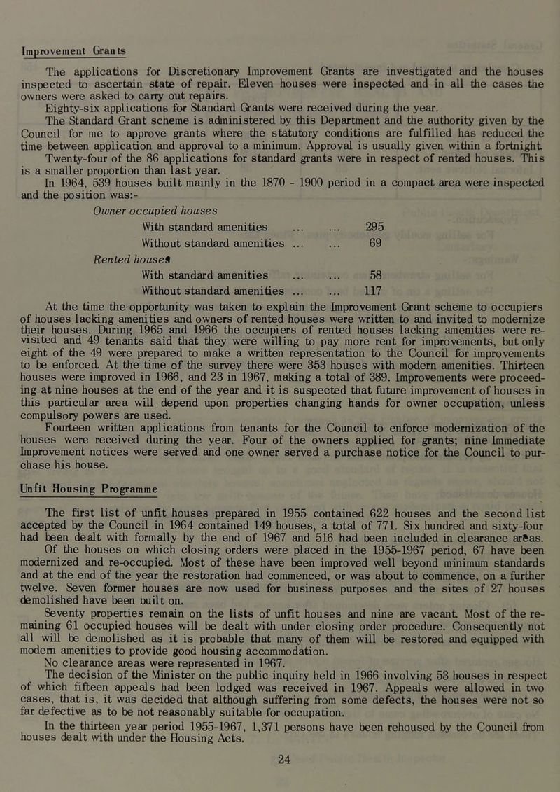Improvement Grants The applications for Discretionary Improvement Grants are investigated and the houses inspected to ascertain state of repair. Eleven houses were inspected and in all the cases the owners were asked to carry out repairs. Eighty-six applications for Standard Oants were received during the year. The Standard Grant scheme is administered by tiiis Department and the authority given by the Council for me to approve grants where the statutory conditions are fulfilled has reduced the time between application and approval to a minimum. Approval is usually given within a fortnight Twenty-four of the 86 applications for standard grants were in respect of rented houses. This is a smaller proportion than last year. In 1964, 539 houses built mainly in the 1870 - 1900 period in a compact area were inspected and the position was:- Owner occupied houses With standard amenities 295 Without standard amenities 69 Rented houses With standard amenities ... ... 58 Without standard amenities ... ... 117 At the time the opportunity was taken to explain the Improvement Grant scheme to occupiers of houses lacking amenities and owners of rented houses were written to and invited to modernize their houses. During 1965 and 1966 the occupiers of rented houses lacking amenities were re- visited and 49 tenants said that they were willing to pay more rent for improvements, but only eight of the 49 were prepared to make a written representation to the Council for improvements to be enforced. At the time of the survey there were 353 houses with modern amenities. Thirteai houses were improved in 1966, and 23 in 1967, making a total of 389. Improvements were proceed- ing at nine houses at the end of the year and it is suspected that future improvement of houses in this particular area will depend upon properties changing hands for owner occupation, unless compulsory powers are used. Fourteen written applications from tenants for the Council to enforce modernization of the houses were received during the year. Four of the owners applied for grants; nine Immediate Improvement notices were served and one owner served a purchase notice for the Council to pur- chase his house. Unfit Housing Programme The first list of unfit houses prepared in 1955 contained 622 houses and the second list accepted by the Council in 1964 contained 149 houses, a total of 771. Six hundred and sixty-four had been dealt with formally by the end of 1967 and 516 had been included in clearance arftas. Of the houses on which closing orders were placed in the 1955-1967 period, 67 have been modernized and re-occupied. Most of these have been improved well beyond minimum standards and at the end of the year the restoration had commenced, or was about to commence, on a further twelve. Seven former houses are now used for business purposes and the sites of 27 houses demolished have been Duilt on. Seventy properties remain on the lists of unfit houses and nine are vacant Most of the re- maining 61 occupied houses wiU be dealt with under closing order procedure. Consequently not all will be demolished as it is probable that many of them will be restored and equipped with modem amenities to provide good housing accommodation. No clearance areas were represented in 1967. The decision of the Minister on the public inquiry held in 1966 involving 53 houses in respect of which fifteen appeals had been lodged was received in 1967. Appeals were allowed in two cases, that is, it was decided that although suffering from some defects, the houses were not so far defective as to be not reasonably suitable for occupation. In the thirteen year period 1955-1967, 1,371 persons have been rehoused by the Council from houses dealt with under the Housing Acts.