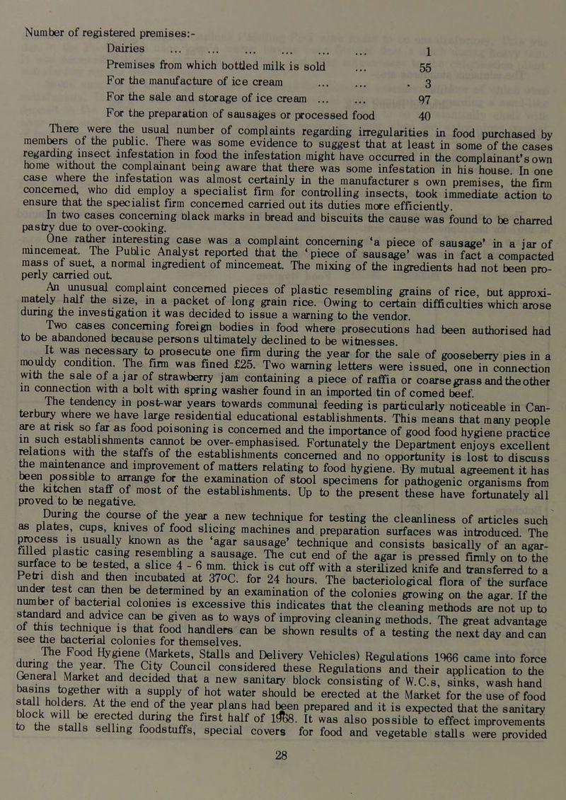Number of registered premises:- Dairies Premises from which bottled milk is sold For the manufacture of ice cream 1 55 3 For the sale and storage of ice cream 97 For the preparation of sausages or processed food 40 There were the usi^ number of complaints regarding irregularities in food purchased by members of the public. There was some evidence to suggest that at least in some of the cases regarding insect infestation in food the infestation might have occurred in the complainant’s own home without the complmnant being aware that there was some infestation in his house. In one case where the infestation was almost certainly in the manufacturer s own premises, the firm concerned, who did employ a specialist firm for controlling insects, took immediate action to ensure that the specialist firm concerned carried out its duties more efficiently. In two cases concerning olack marks in bread and biscuits the cause was found to be charred pastry due to over-cooking. One rather interesting case was a complaint concerning ‘a piece of sausage’ in a jar of mincemeat. The Public Analyst reported that the ‘ piece of sausage’ was in fact a compacted mass of suet, a normal ingredient of mincemeat. The mixing of the ingredients had not been oro- perly carried out ^ complaint concerned pieces of plastic resembling grains of rice, but approxi- mately half the size, in a packet of long grain rice. Owing to certain difficulties which arose during the investigation it was decided to issue a warning to the vendor. * u cases concerning foreign bodies in food where prosecutions had been authorised had to be abandoned because persons ultimately declined to be witnesses. It was nwess^ to prosecute one firm during the year for the sale of gooseberry pies in a £25. Two warning letters were issued, one in connection with the sale of a jar of strawberry jam containing a piece of raffia or coarse grass and the other in connection with a bolt with spring washer found in an imported tin of corned beef. The tendency in post-war years towards communal feeding is particularly noticeable in Can- terbury where we have large residential educational establishments. This means that many people Me at risk so far as food poisoning is concerned and the importance of good food hygiene practice in such establishments caimot be over-emphasised. Fortunately the Department enjoys excellent relations with the staffs of the establishments concerned and no opportunity is lost to discuss toe mainten^ce and improvement of matters relating to food hygiene. By mutual agreement it has examination of stool specimens for pathogenic organisms from the Kitoh^ staff of most of the establishments. Up to the present these have fortunately all proved to be negative. ^ During toe course of toe year a new technique for testing the cleanliness of articles such as plates, cups, knives of food slicing machines and preparation surfaces was introduced. The process is usually known as toe ‘agar sausage’ technique and consists basically of an agar- filtod piastre casing resembling a sausage. The cut end of the agar is pressed firmly on to the surface to be tested, a slice 4 - 6 mm. thick is cut off with a sterilized knife and transferred to a Petri dish and toen incubated at 370C. for 24 hours. The bacteriological flora of toe surface undM test can then be determined by an examination of the colonies growing on the agar If the numter of bacterial colonies is excessive this indicates that the cleaning methods are not up to s^dard and advice cm be given as to ways of improving cleaning methods. The great advantage fi.® technique is that food handlers can be shown results of a testing the next day andean see the bactenal colonies for themselves. Hy^ene(Markets, Stolls and Delivery Vehicles) Regulations 1%6 came into force considered these Regulations and their application to the (^neral Market and decided that a new sanitary block consisting of W.C.s, sinks, wash hand a supply of hot water should be erected at toe Market for toe use of food prepared and it is expected that the sanitary to f possible to effect improvements to toe stalls selling foodstuffs, special covers for food and vegetable stalls were provided