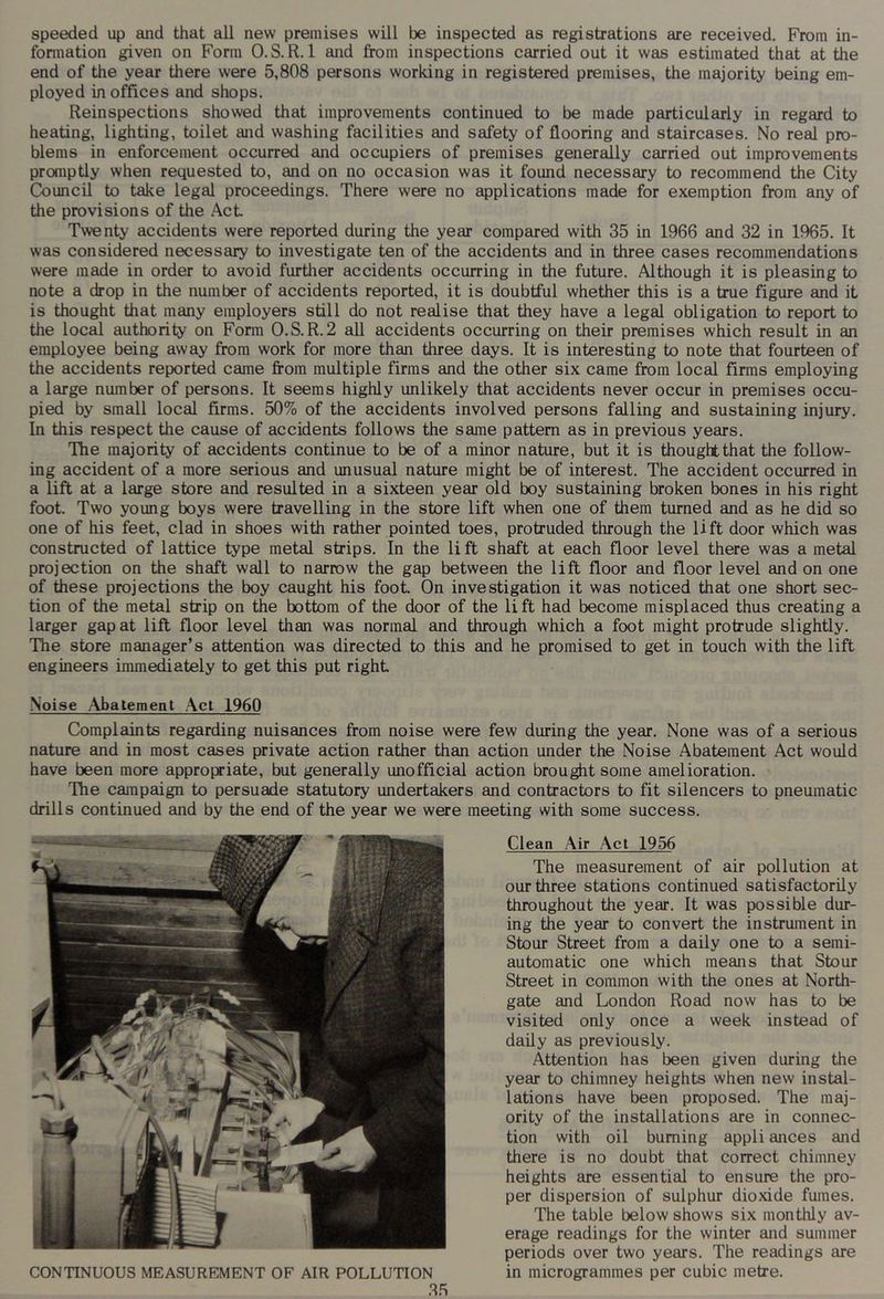 speeded up and that all new premises will be inspected as registrations are received. From in- fonnation given on Form O.S.R. 1 and from inspections carried out it was estimated that at the end of the year there were 5,808 persons working in registered premises, the majority being em- ployed in offices and shops. Reinspections showed that improvements continued to be made particularly in regard to heating, lighting, toilet and washing facilities and safety of flooring and staircases. No real pro- blems in enforcement occurred and occupiers of premises generally carried out improvements promptly when requested to, and on no occasion was it found necessary to recommend the City Council to take legal proceedings. There were no applications made for exemption from any of the provisions of the Act Twenty accidents were reported during the year compared with 35 in 1966 and 32 in 1965. It was considered necessary to investigate ten of the accidents and in three cases recommendations were made in order to avoid further accidents occurring in the future. Although it is pleasing to note a drop in the number of accidents reported, it is doubtful whether this is a true figure and it is thought that many employers still do not realise that they have a legal obligation to report to the local authority on Form O.S.R.2 all accidents occurring on their premises which result in an employee being away from work for more than three days. It is interesting to note that fourteen of the accidents reported came from multiple firms and the other six came from local firms employing a large number of persons. It seems highly unlikely that accidents never occur in premises occu- pied by small local firms. 50% of the accidents involved persons falling and sustaining injury. In this respect the cause of accidents follows the same pattern as in previous years. The majority of accidents continue to be of a minor nature, but it is thoughtthat the follow- ing accident of a more serious and unusual nature might be of interest. The accident occurred in a lift at a large store and resulted in a sixteen year old boy sustaining broken bones in his right foot. Two young boys were travelling in the store lift when one of them turned and as he did so one of his feet, clad in shoes with rather pointed toes, protruded through the lift door which was constructed of lattice type metal strips. In the lift shaft at each floor level there was a metal projection on the shaft wall to narrow the gap between the lift floor and floor level and on one of these projections the boy caught his foot On investigation it was noticed that one short sec- tion of the metal strip on the bottom of the door of the li ft had become misplaced thus creating a larger gap at lift floor level than was normal and through which a foot might protrude slightly. The store manager’s attention was directed to this and he promised to get in touch with the lift engineers immediately to get this put right Noise Abatement Act 1960 Complaints regarding nuisances from noise were few during the year. None was of a serious nature and in most cases private action rather than action under the Noise Abatement Act would have been more appropriate, but generally unofficial action brought some amelioration. The campaign to persuade statutory undertakers and contractors to fit silencers to pneumatic drills continued and by the end of the year we were meeting with some success. Clean Air Act 1956 The measurement of air pollution at our three stations continued satisfactorily throughout the year. It was possible dur- ing the year to convert the instrument in Stour Street from a daily one to a semi- automatic one which means that Stour Street in common with the ones at North- gate and London Road now has to be visited only once a week instead of daily as previously. Attention has been given during the year to chimney heights when new instal- lations have been proposed. The maj- ority of the installations are in connec- tion with oil burning appli ances and there is no doubt that correct chimney heights are essential to ensure the pro- per dispersion of sulphur dioxide fumes. The table below shows six monthly av- erage readings for the winter and summer periods over two years. The readings are in microgrammes per cubic metre.